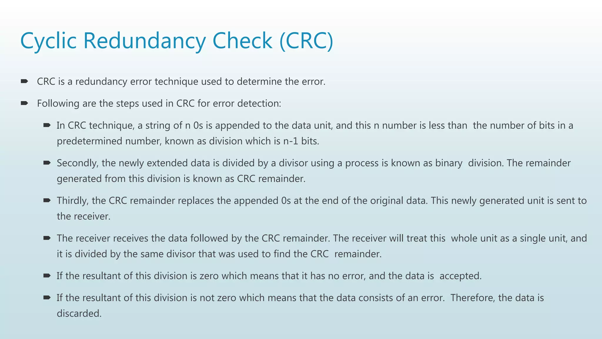 Cyclic Redundancy Check (CRC)
 CRC is a redundancy error technique used to determine the error.
 Following are the steps used in CRC for error detection:
 In CRC technique, a string of n 0s is appended to the data unit, and this n number is less than the number of bits in a
predetermined number, known as division which is n-1 bits.
 Secondly, the newly extended data is divided by a divisor using a process is known as binary division. The remainder
generated from this division is known as CRC remainder.
 Thirdly, the CRC remainder replaces the appended 0s at the end of the original data. This newly generated unit is sent to
the receiver.
 The receiver receives the data followed by the CRC remainder. The receiver will treat this whole unit as a single unit, and
it is divided by the same divisor that was used to find the CRC remainder.
 If the resultant of this division is zero which means that it has no error, and the data is accepted.
 If the resultant of this division is not zero which means that the data consists of an error. Therefore, the data is
discarded.
 