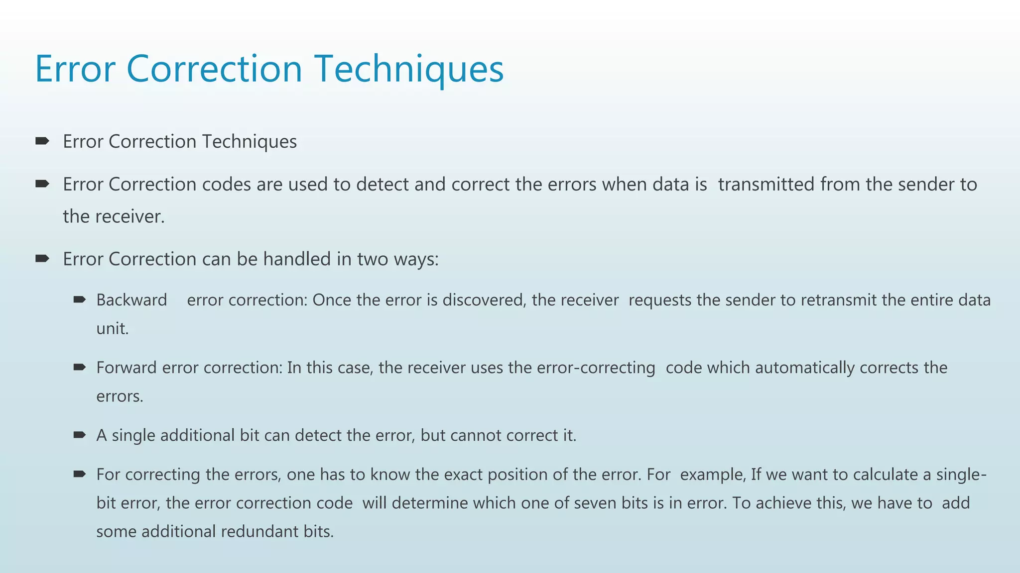Error Correction Techniques
 Error Correction Techniques
 Error Correction codes are used to detect and correct the errors when data is transmitted from the sender to
the receiver.
 Error Correction can be handled in two ways:
 Backward error correction: Once the error is discovered, the receiver requests the sender to retransmit the entire data
unit.
 Forward error correction: In this case, the receiver uses the error-correcting code which automatically corrects the
errors.
 A single additional bit can detect the error, but cannot correct it.
 For correcting the errors, one has to know the exact position of the error. For example, If we want to calculate a single-
bit error, the error correction code will determine which one of seven bits is in error. To achieve this, we have to add
some additional redundant bits.
 