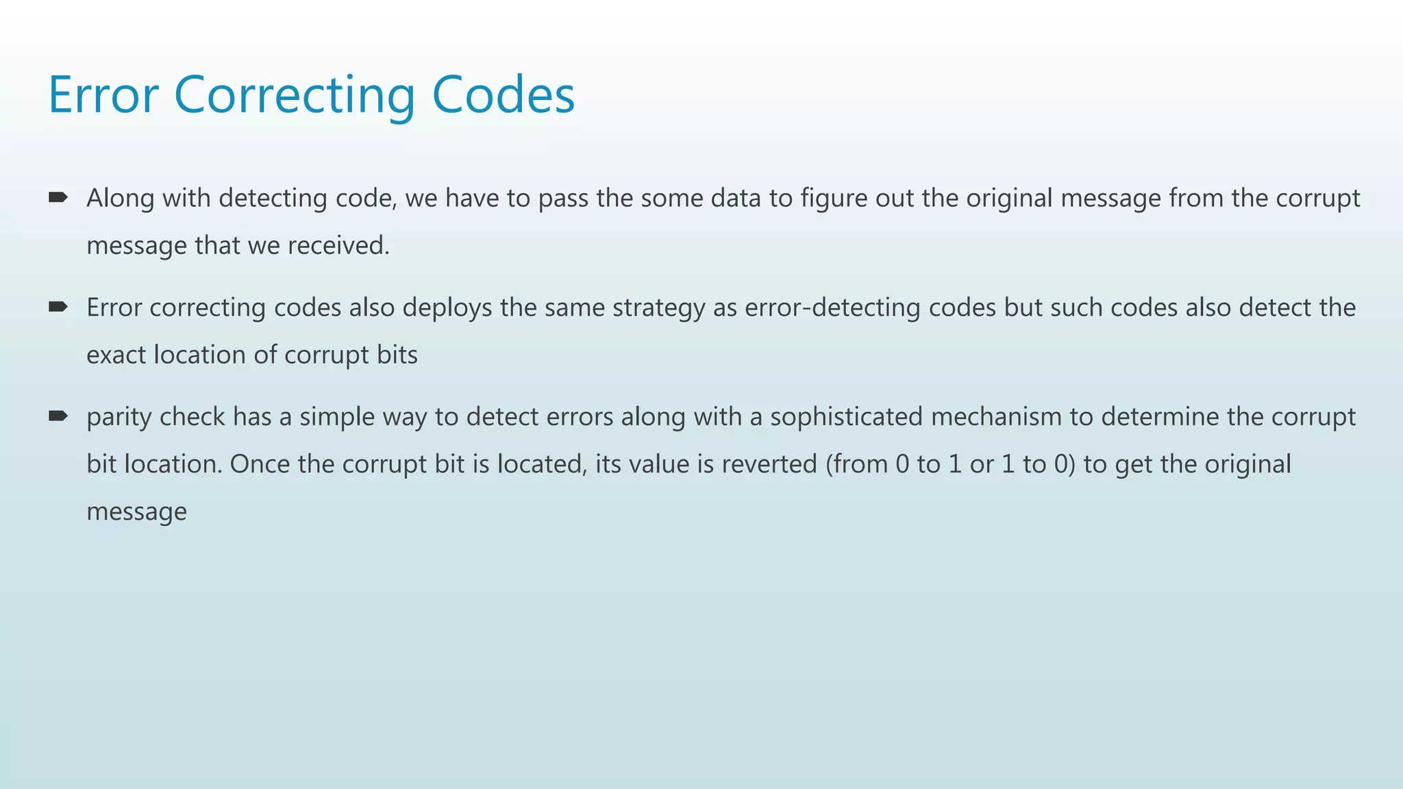 Error Correcting Codes
 Along with detecting code, we have to pass the some data to figure out the original message from the corrupt
message that we received.
 Error correcting codes also deploys the same strategy as error-detecting codes but such codes also detect the
exact location of corrupt bits
 parity check has a simple way to detect errors along with a sophisticated mechanism to determine the corrupt
bit location. Once the corrupt bit is located, its value is reverted (from 0 to 1 or 1 to 0) to get the original
message
 