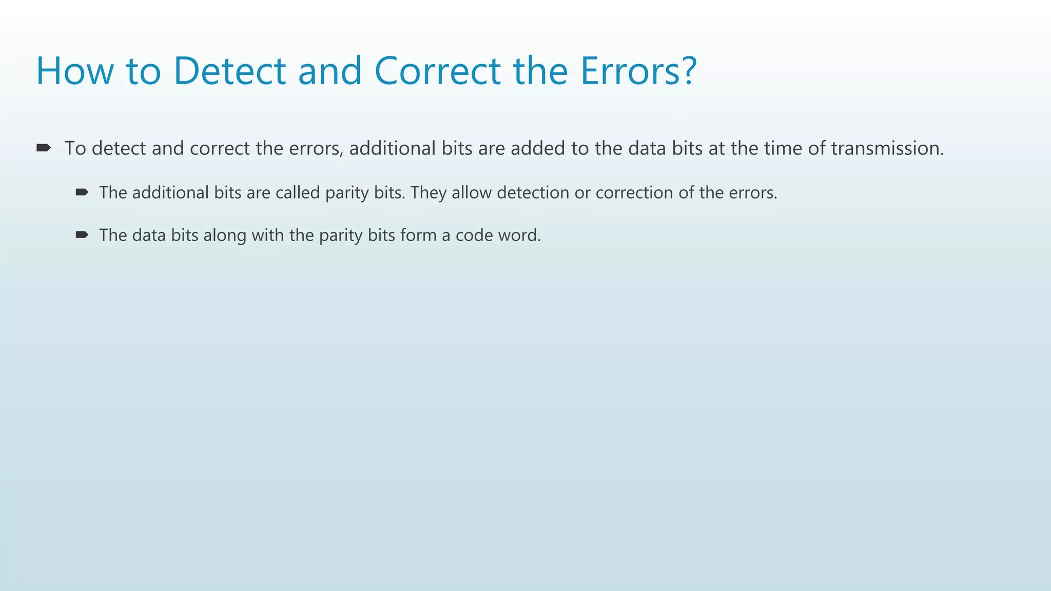 How to Detect and Correct the Errors?
 To detect and correct the errors, additional bits are added to the data bits at the time of transmission.
 The additional bits are called parity bits. They allow detection or correction of the errors.
 The data bits along with the parity bits form a code word.
 