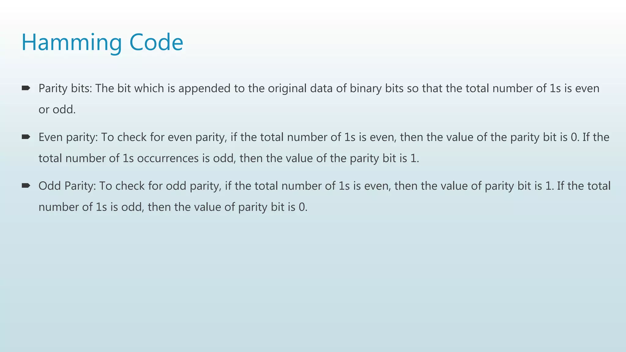 Hamming Code
 Parity bits: The bit which is appended to the original data of binary bits so that the total number of 1s is even
or odd.
 Even parity: To check for even parity, if the total number of 1s is even, then the value of the parity bit is 0. If the
total number of 1s occurrences is odd, then the value of the parity bit is 1.
 Odd Parity: To check for odd parity, if the total number of 1s is even, then the value of parity bit is 1. If the total
number of 1s is odd, then the value of parity bit is 0.
 