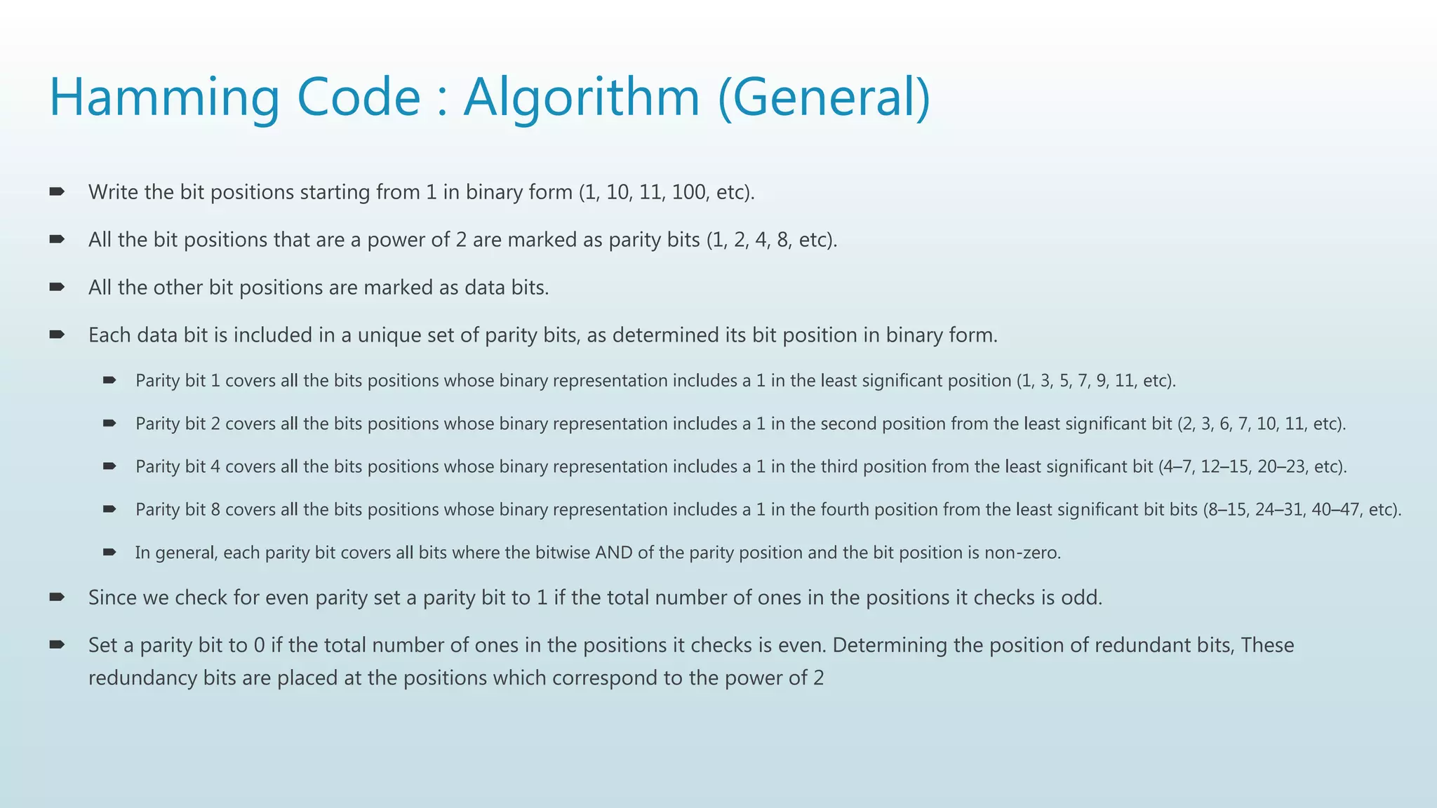 Hamming Code : Algorithm (General)
 Write the bit positions starting from 1 in binary form (1, 10, 11, 100, etc).
 All the bit positions that are a power of 2 are marked as parity bits (1, 2, 4, 8, etc).
 All the other bit positions are marked as data bits.
 Each data bit is included in a unique set of parity bits, as determined its bit position in binary form.
 Parity bit 1 covers all the bits positions whose binary representation includes a 1 in the least significant position (1, 3, 5, 7, 9, 11, etc).
 Parity bit 2 covers all the bits positions whose binary representation includes a 1 in the second position from the least significant bit (2, 3, 6, 7, 10, 11, etc).
 Parity bit 4 covers all the bits positions whose binary representation includes a 1 in the third position from the least significant bit (4–7, 12–15, 20–23, etc).
 Parity bit 8 covers all the bits positions whose binary representation includes a 1 in the fourth position from the least significant bit bits (8–15, 24–31, 40–47, etc).
 In general, each parity bit covers all bits where the bitwise AND of the parity position and the bit position is non-zero.
 Since we check for even parity set a parity bit to 1 if the total number of ones in the positions it checks is odd.
 Set a parity bit to 0 if the total number of ones in the positions it checks is even. Determining the position of redundant bits, These
redundancy bits are placed at the positions which correspond to the power of 2
 