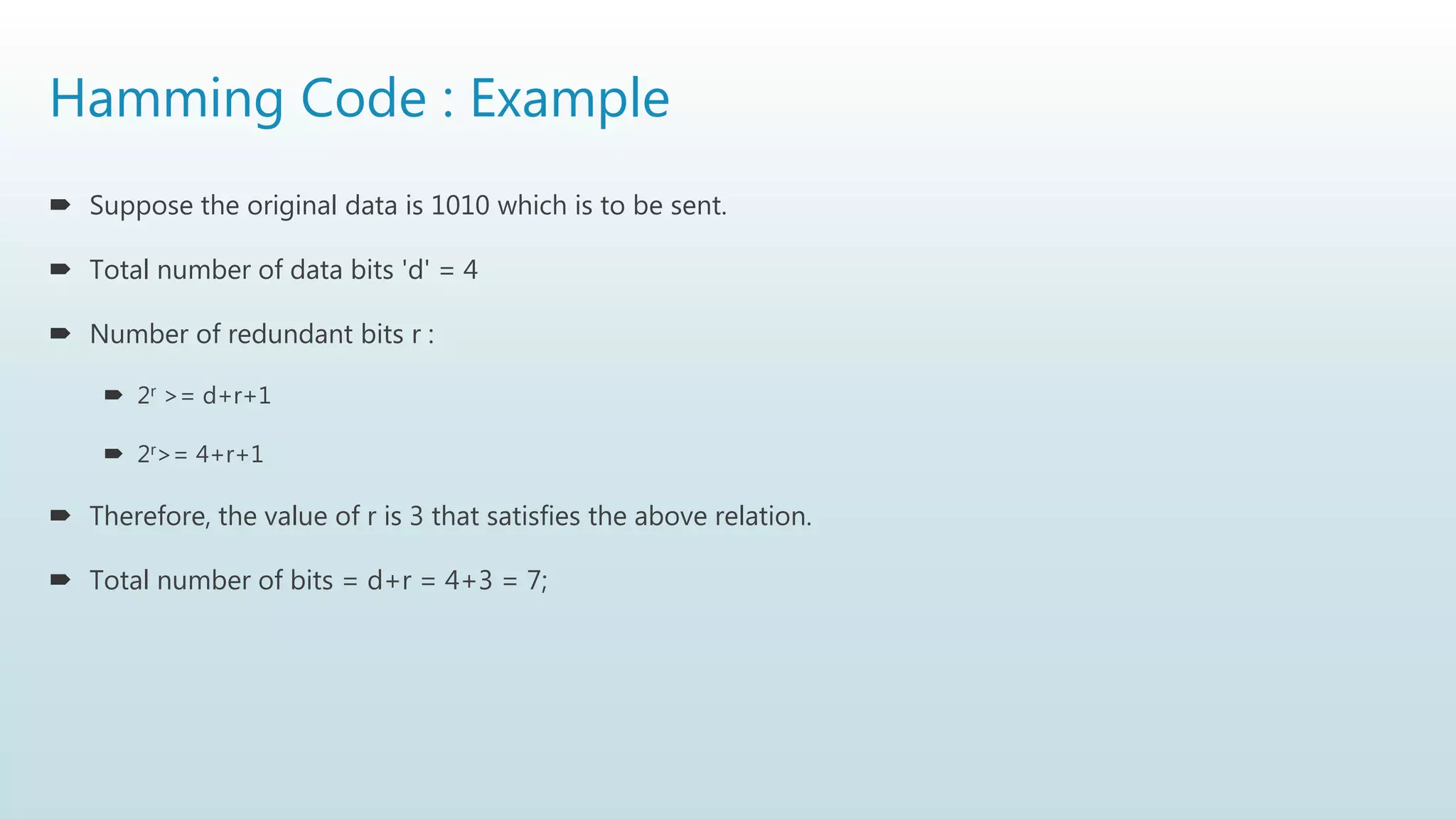 Hamming Code : Example
 Suppose the original data is 1010 which is to be sent.
 Total number of data bits 'd' = 4
 Number of redundant bits r :
 2r >= d+r+1
 2r>= 4+r+1
 Therefore, the value of r is 3 that satisfies the above relation.
 Total number of bits = d+r = 4+3 = 7;
 
