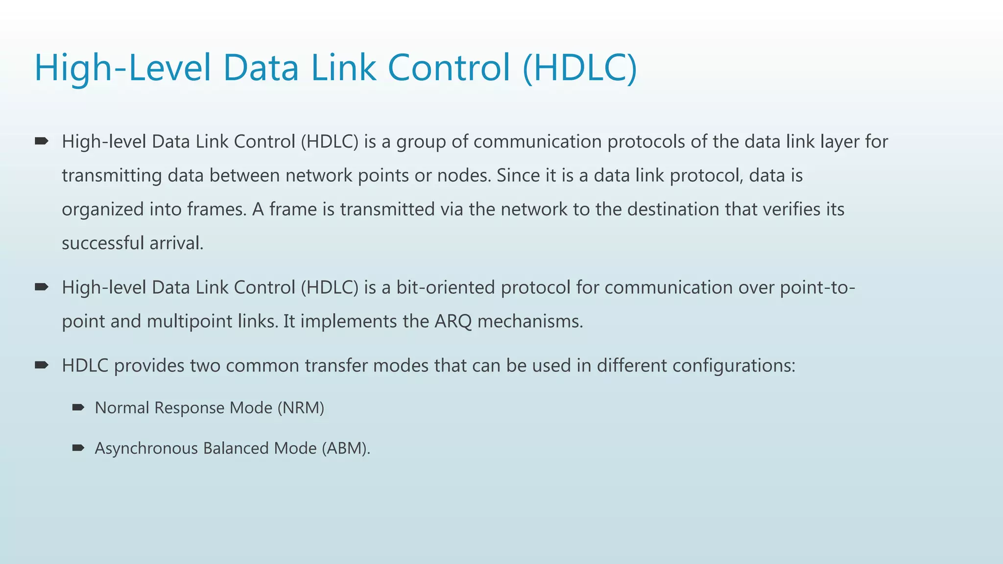 High-Level Data Link Control (HDLC)
 High-level Data Link Control (HDLC) is a group of communication protocols of the data link layer for
transmitting data between network points or nodes. Since it is a data link protocol, data is
organized into frames. A frame is transmitted via the network to the destination that verifies its
successful arrival.
 High-level Data Link Control (HDLC) is a bit-oriented protocol for communication over point-to-
point and multipoint links. It implements the ARQ mechanisms.
 HDLC provides two common transfer modes that can be used in different configurations:
 Normal Response Mode (NRM)
 Asynchronous Balanced Mode (ABM).
 