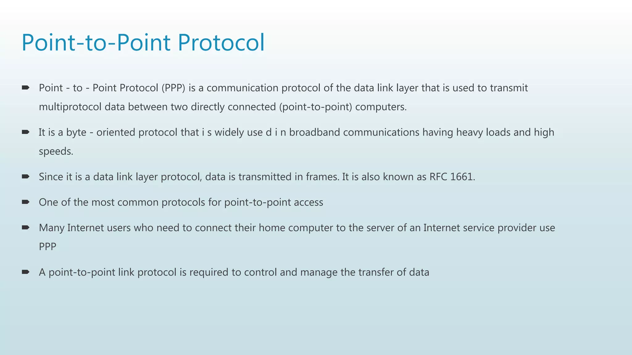 Point-to-Point Protocol
 Point - to - Point Protocol (PPP) is a communication protocol of the data link layer that is used to transmit
multiprotocol data between two directly connected (point-to-point) computers.
 It is a byte - oriented protocol that i s widely use d i n broadband communications having heavy loads and high
speeds.
 Since it is a data link layer protocol, data is transmitted in frames. It is also known as RFC 1661.
 One of the most common protocols for point-to-point access
 Many Internet users who need to connect their home computer to the server of an Internet service provider use
PPP
 A point-to-point link protocol is required to control and manage the transfer of data
 