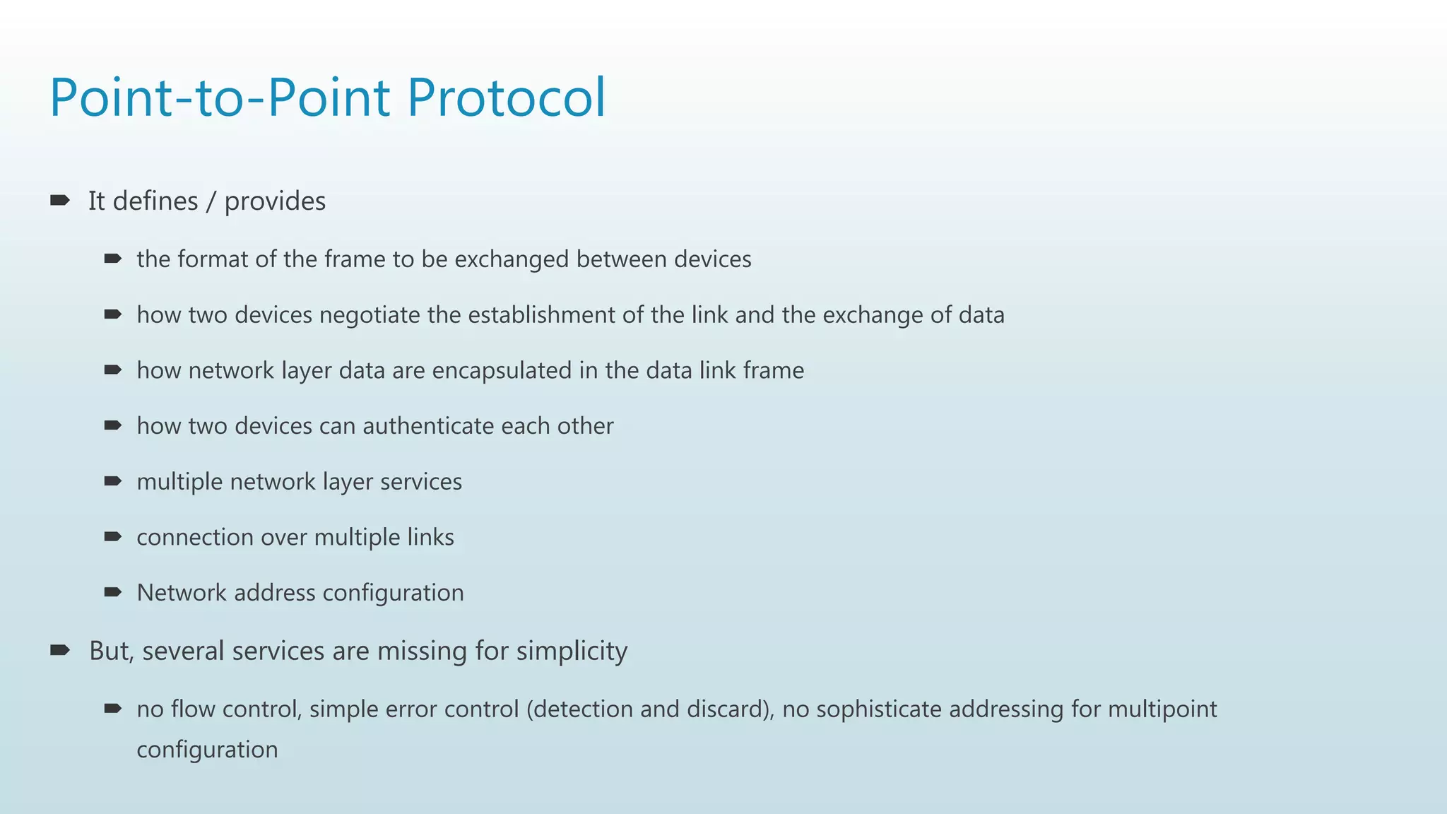 Point-to-Point Protocol
 It defines / provides
 the format of the frame to be exchanged between devices
 how two devices negotiate the establishment of the link and the exchange of data
 how network layer data are encapsulated in the data link frame
 how two devices can authenticate each other
 multiple network layer services
 connection over multiple links
 Network address configuration
 But, several services are missing for simplicity
 no flow control, simple error control (detection and discard), no sophisticate addressing for multipoint
configuration
 