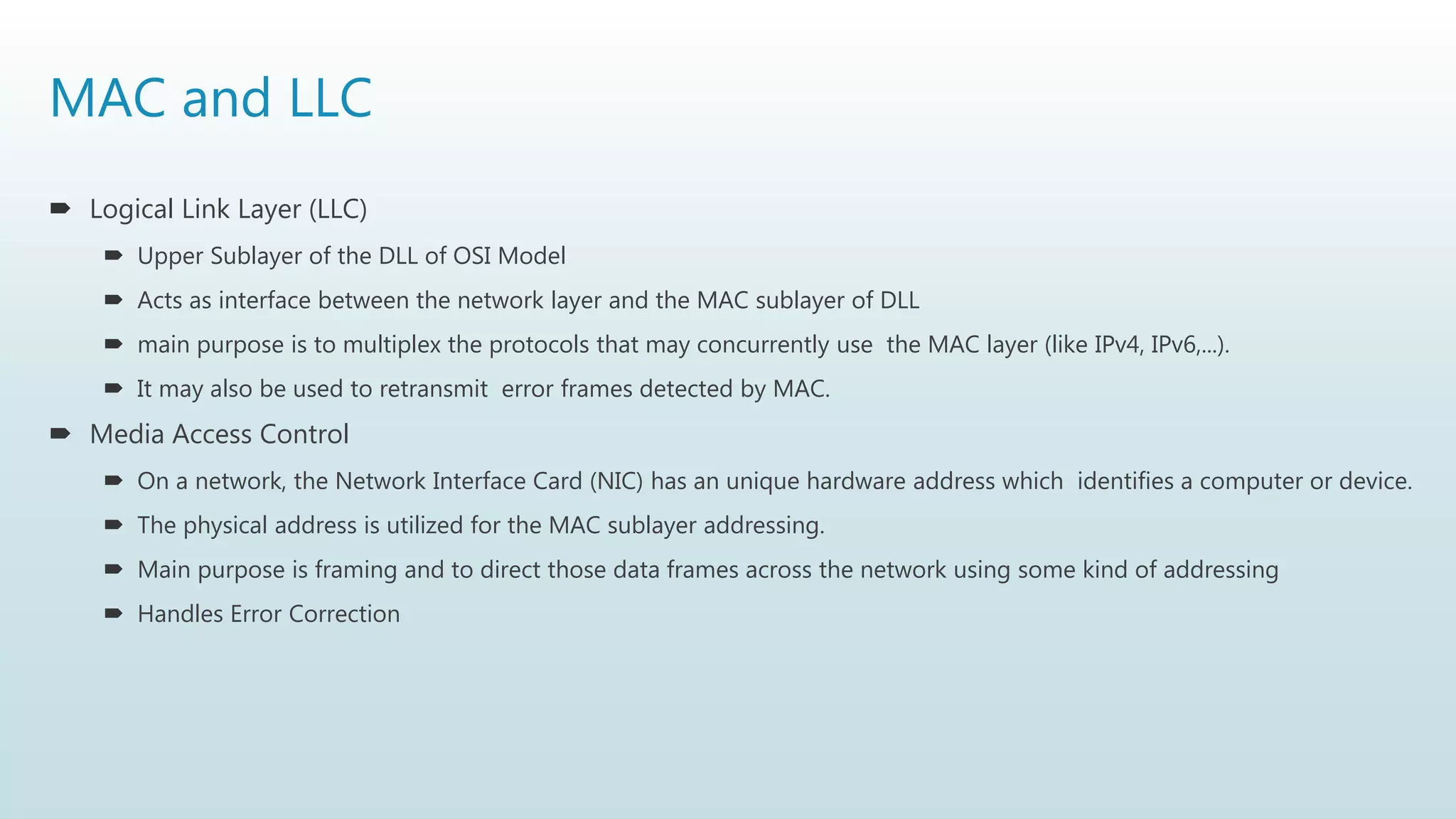 MAC and LLC
 Logical Link Layer (LLC)
 Upper Sublayer of the DLL of OSI Model
 Acts as interface between the network layer and the MAC sublayer of DLL
 main purpose is to multiplex the protocols that may concurrently use the MAC layer (like IPv4, IPv6,...).
 It may also be used to retransmit error frames detected by MAC.
 Media Access Control
 On a network, the Network Interface Card (NIC) has an unique hardware address which identifies a computer or device.
 The physical address is utilized for the MAC sublayer addressing.
 Main purpose is framing and to direct those data frames across the network using some kind of addressing
 Handles Error Correction
 