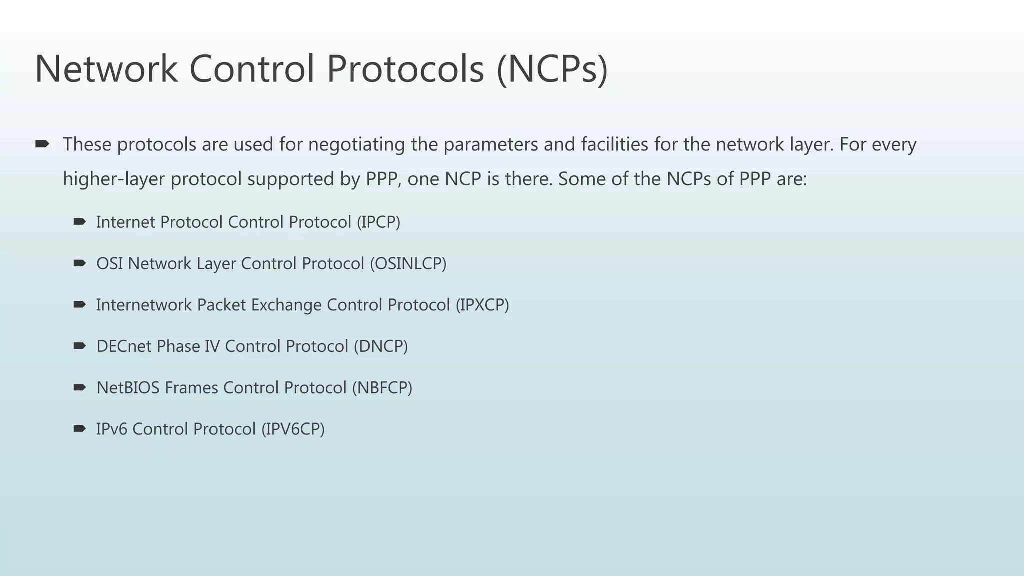 Network Control Protocols (NCPs)
 These protocols are used for negotiating the parameters and facilities for the network layer. For every
higher-layer protocol supported by PPP, one NCP is there. Some of the NCPs of PPP are:
 Internet Protocol Control Protocol (IPCP)
 OSI Network Layer Control Protocol (OSINLCP)
 Internetwork Packet Exchange Control Protocol (IPXCP)
 DECnet Phase IV Control Protocol (DNCP)
 NetBIOS Frames Control Protocol (NBFCP)
 IPv6 Control Protocol (IPV6CP)
 