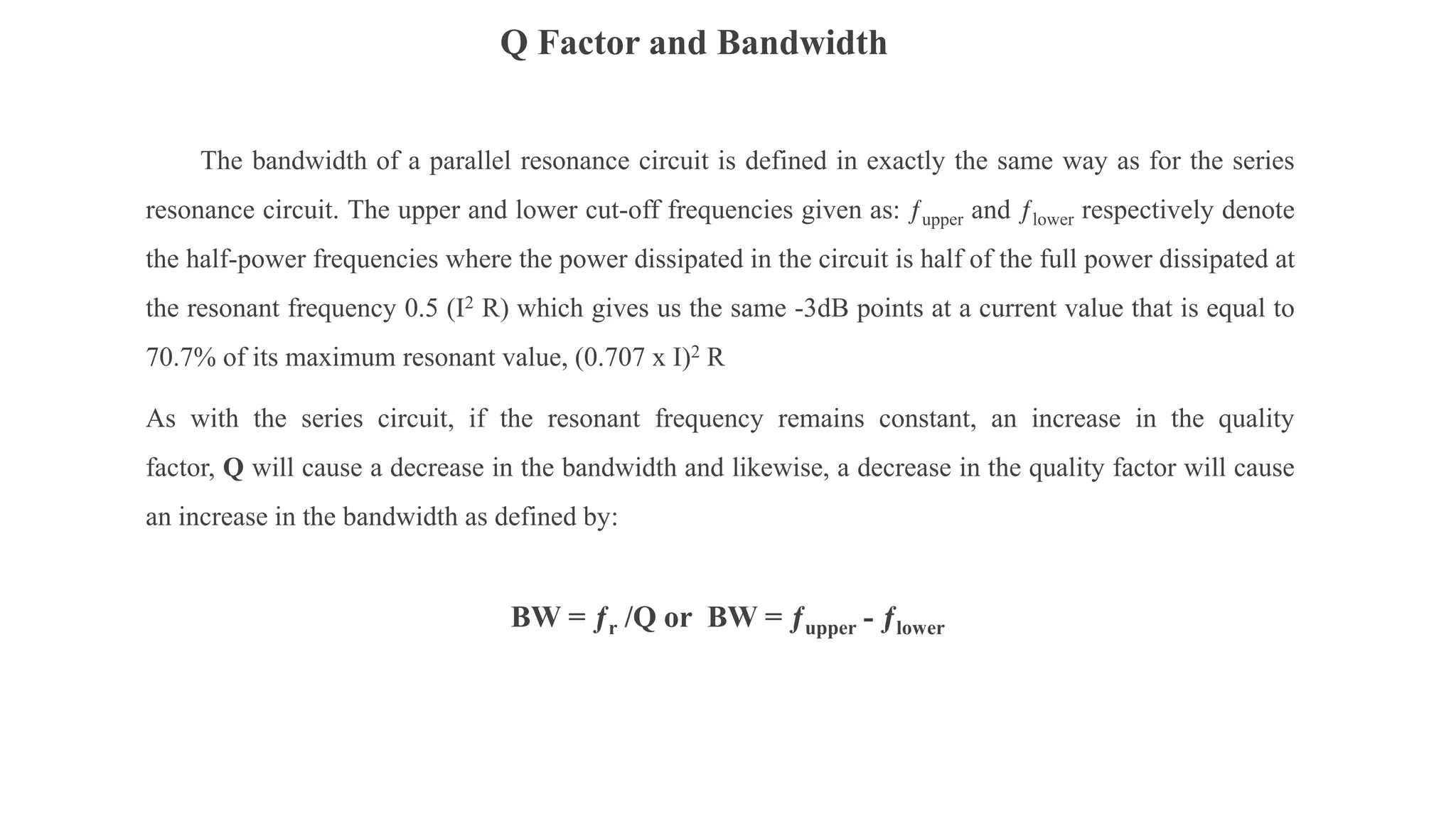 Q Factor and Bandwidth
The bandwidth of a parallel resonance circuit is defined in exactly the same way as for the series
resonance circuit. The upper and lower cut-off frequencies given as: ƒupper and ƒlower respectively denote
the half-power frequencies where the power dissipated in the circuit is half of the full power dissipated at
the resonant frequency 0.5 (I2 R) which gives us the same -3dB points at a current value that is equal to
70.7% of its maximum resonant value, (0.707 x I)2 R
As with the series circuit, if the resonant frequency remains constant, an increase in the quality
factor, Q will cause a decrease in the bandwidth and likewise, a decrease in the quality factor will cause
an increase in the bandwidth as defined by:
BW = ƒr /Q or BW = ƒupper - ƒlower
 