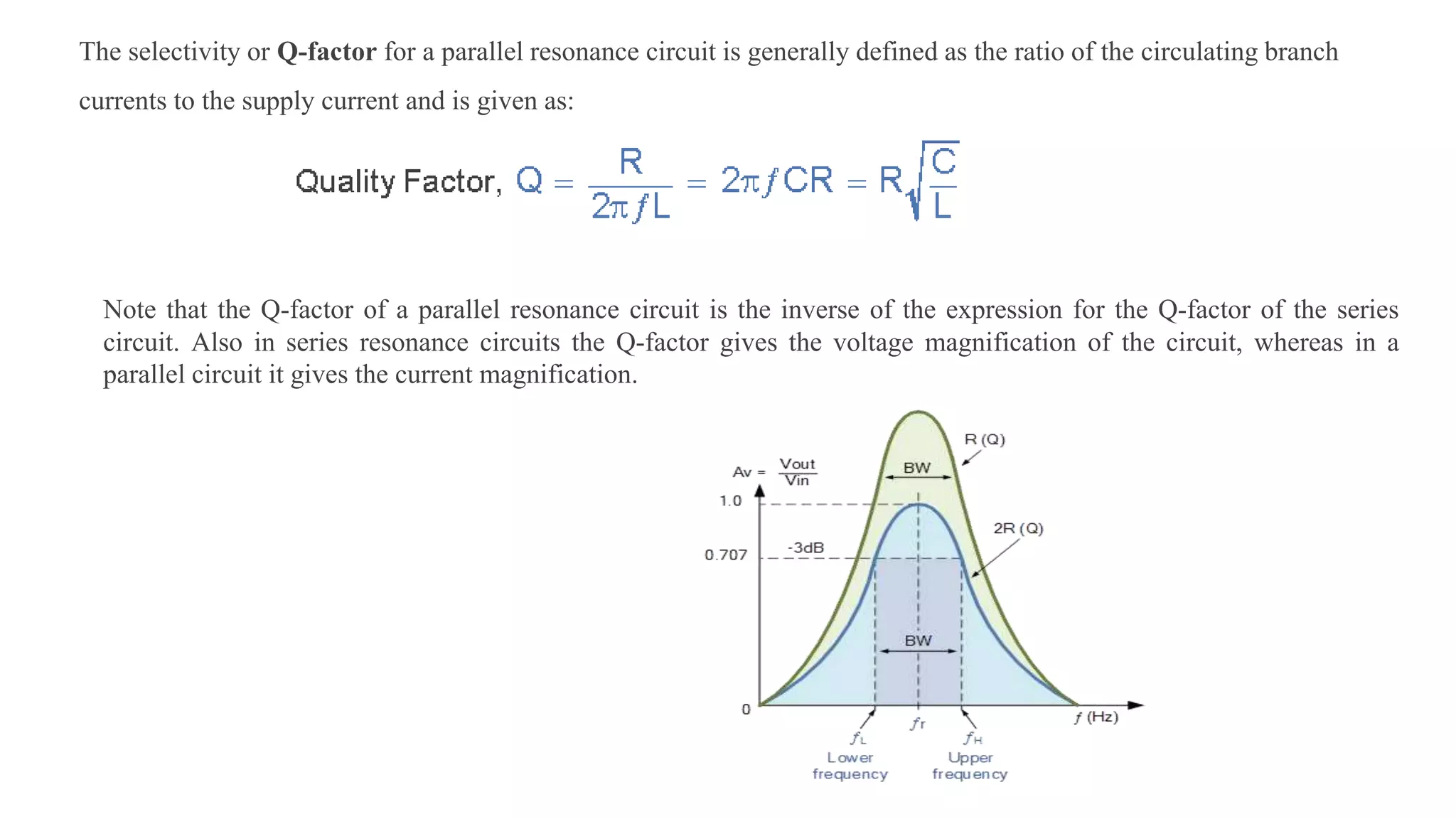 The selectivity or Q-factor for a parallel resonance circuit is generally defined as the ratio of the circulating branch
currents to the supply current and is given as:
Note that the Q-factor of a parallel resonance circuit is the inverse of the expression for the Q-factor of the series
circuit. Also in series resonance circuits the Q-factor gives the voltage magnification of the circuit, whereas in a
parallel circuit it gives the current magnification.
 
