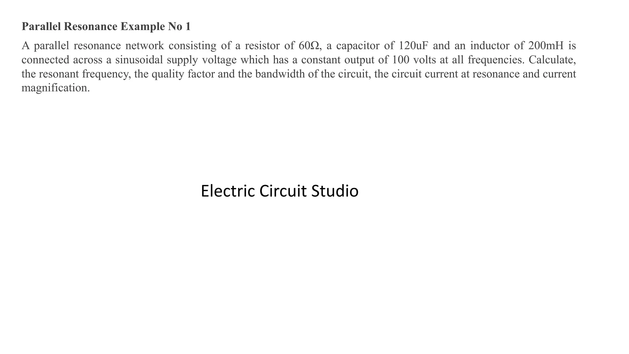 Parallel Resonance Example No 1
A parallel resonance network consisting of a resistor of 60Ω, a capacitor of 120uF and an inductor of 200mH is
connected across a sinusoidal supply voltage which has a constant output of 100 volts at all frequencies. Calculate,
the resonant frequency, the quality factor and the bandwidth of the circuit, the circuit current at resonance and current
magnification.
Electric Circuit Studio
 