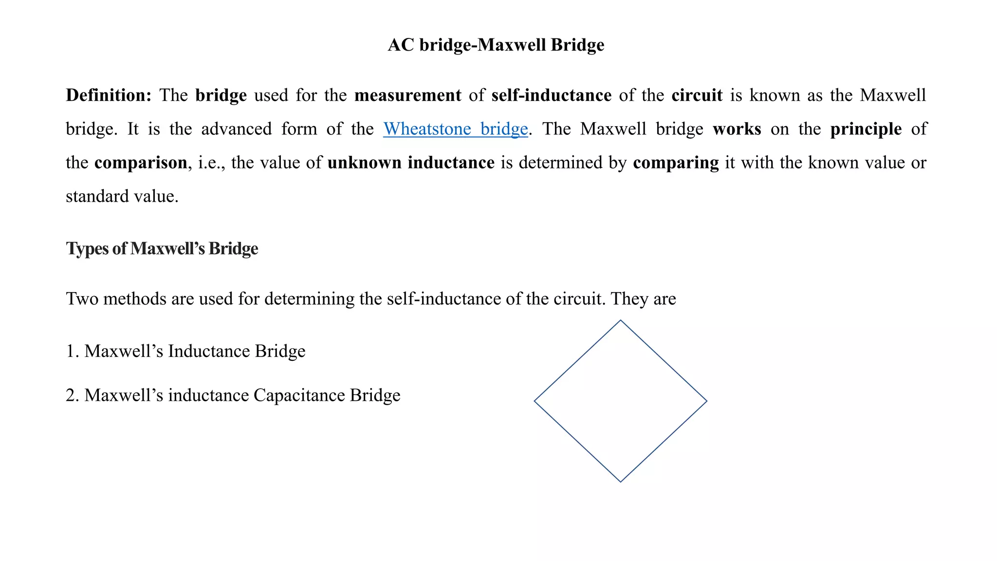 AC bridge-Maxwell Bridge
Definition: The bridge used for the measurement of self-inductance of the circuit is known as the Maxwell
bridge. It is the advanced form of the Wheatstone bridge. The Maxwell bridge works on the principle of
the comparison, i.e., the value of unknown inductance is determined by comparing it with the known value or
standard value.
Types of Maxwell’s Bridge
Two methods are used for determining the self-inductance of the circuit. They are
1. Maxwell’s Inductance Bridge
2. Maxwell’s inductance Capacitance Bridge
 