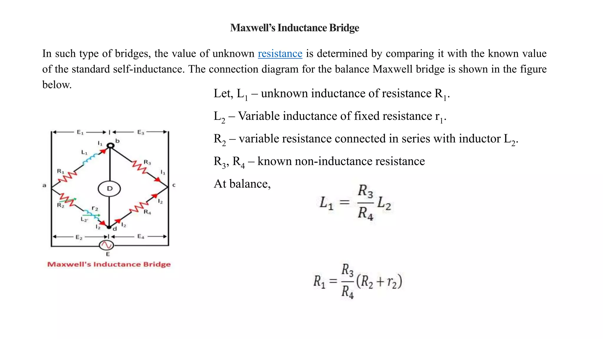 Maxwell’sInductance Bridge
In such type of bridges, the value of unknown resistance is determined by comparing it with the known value
of the standard self-inductance. The connection diagram for the balance Maxwell bridge is shown in the figure
below.
Let, L1 – unknown inductance of resistance R1.
L2 – Variable inductance of fixed resistance r1.
R2 – variable resistance connected in series with inductor L2.
R3, R4 – known non-inductance resistance
At balance,
 