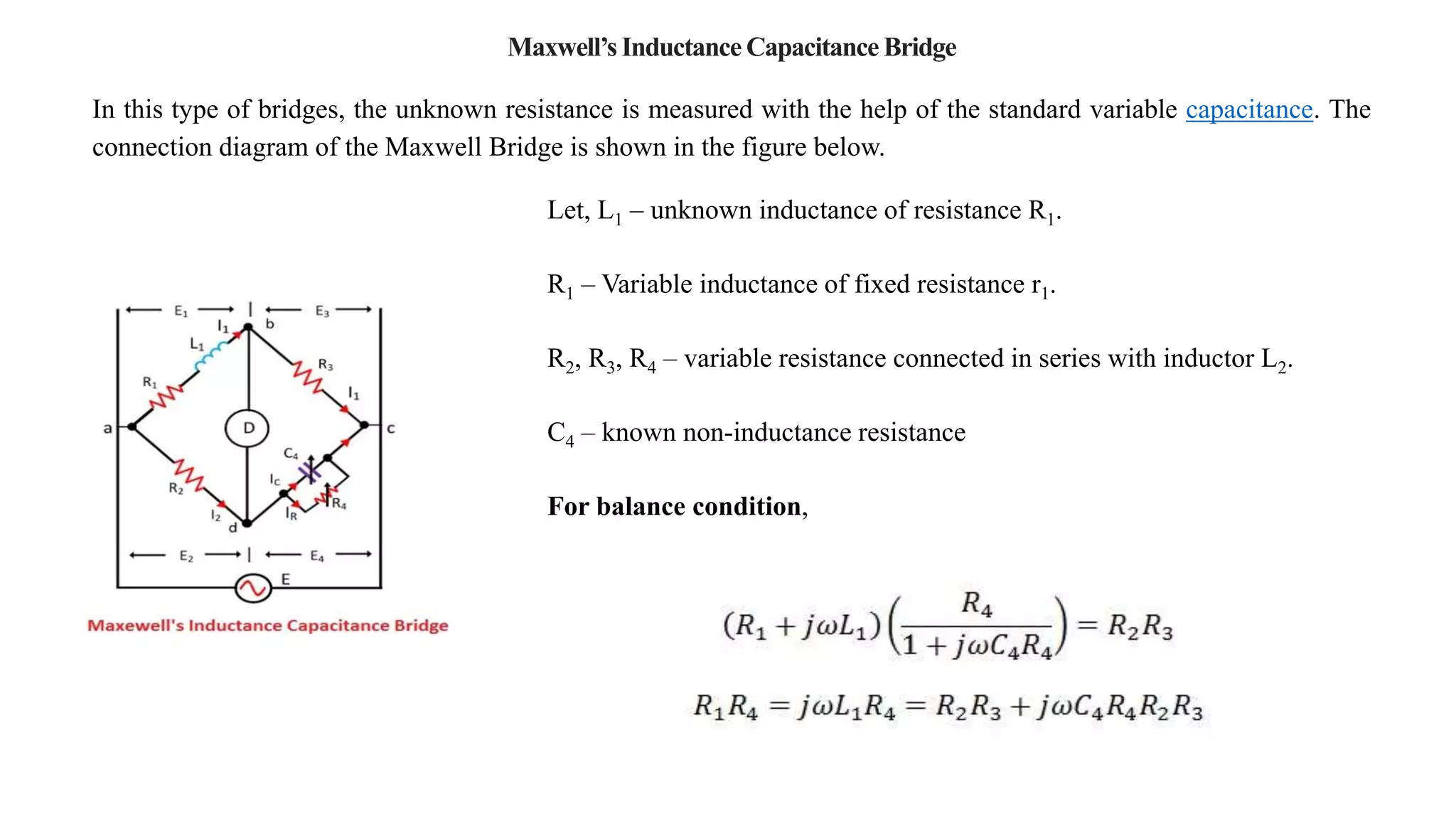Maxwell’s Inductance Capacitance Bridge
In this type of bridges, the unknown resistance is measured with the help of the standard variable capacitance. The
connection diagram of the Maxwell Bridge is shown in the figure below.
Let, L1 – unknown inductance of resistance R1.
R1 – Variable inductance of fixed resistance r1.
R2, R3, R4 – variable resistance connected in series with inductor L2.
C4 – known non-inductance resistance
For balance condition,
 
