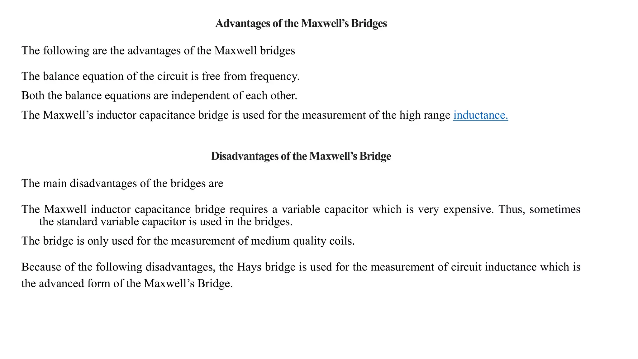 Advantages of the Maxwell’s Bridges
The following are the advantages of the Maxwell bridges
The balance equation of the circuit is free from frequency.
Both the balance equations are independent of each other.
The Maxwell’s inductor capacitance bridge is used for the measurement of the high range inductance.
Disadvantages of the Maxwell’sBridge
The main disadvantages of the bridges are
The Maxwell inductor capacitance bridge requires a variable capacitor which is very expensive. Thus, sometimes
the standard variable capacitor is used in the bridges.
The bridge is only used for the measurement of medium quality coils.
Because of the following disadvantages, the Hays bridge is used for the measurement of circuit inductance which is
the advanced form of the Maxwell’s Bridge.
 