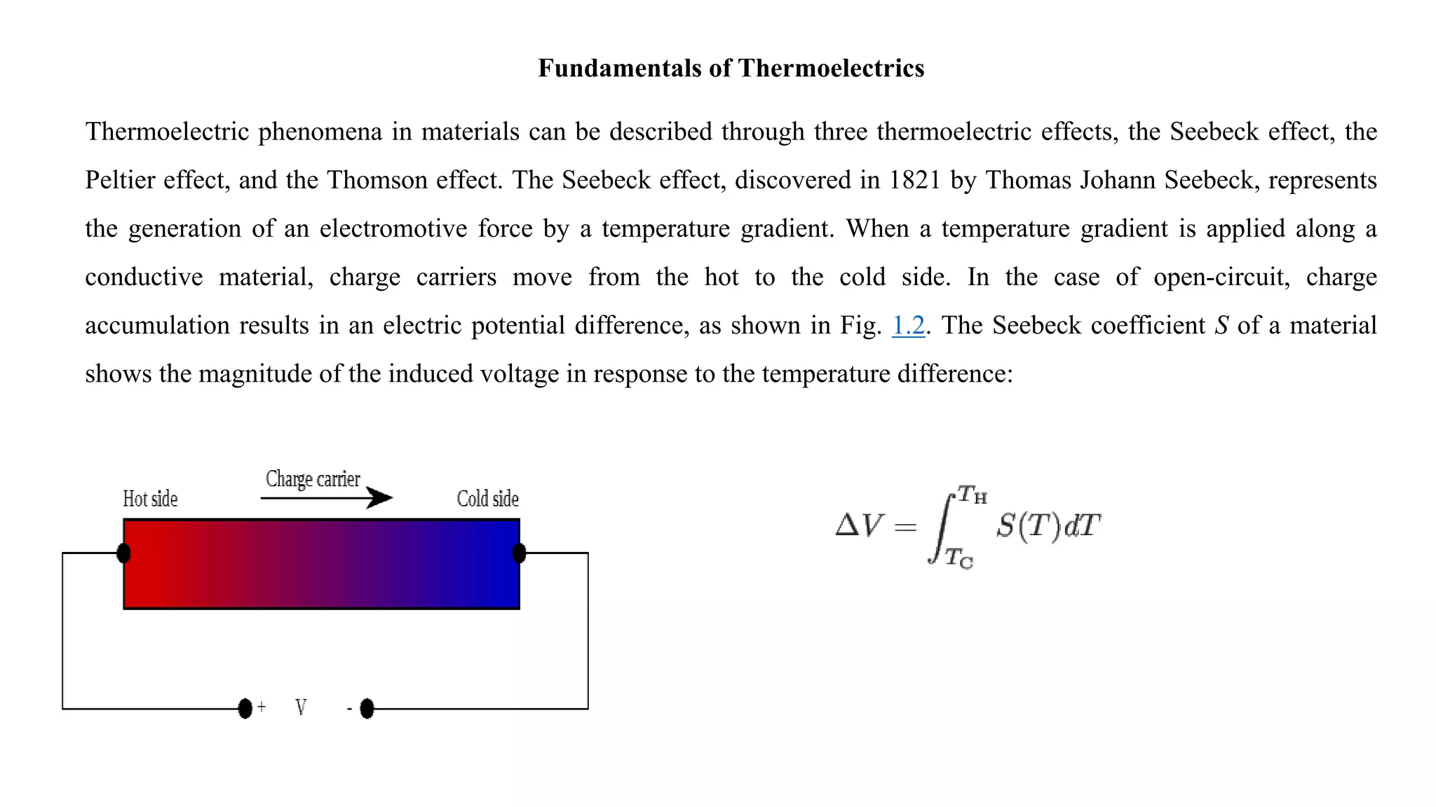 Fundamentals of Thermoelectrics
Thermoelectric phenomena in materials can be described through three thermoelectric effects, the Seebeck effect, the
Peltier effect, and the Thomson effect. The Seebeck effect, discovered in 1821 by Thomas Johann Seebeck, represents
the generation of an electromotive force by a temperature gradient. When a temperature gradient is applied along a
conductive material, charge carriers move from the hot to the cold side. In the case of open-circuit, charge
accumulation results in an electric potential difference, as shown in Fig. 1.2. The Seebeck coefficient S of a material
shows the magnitude of the induced voltage in response to the temperature difference:
 