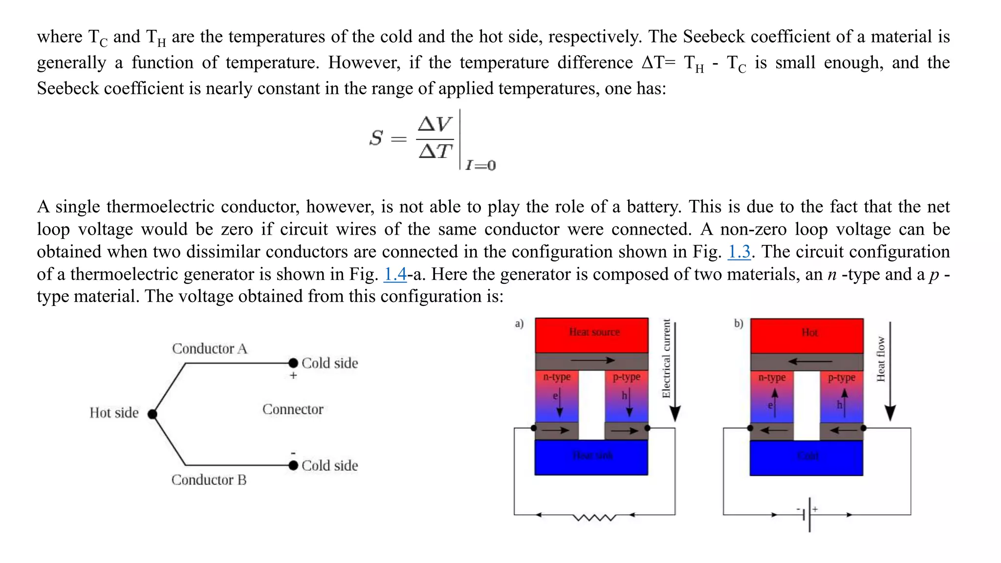 where TC and TH are the temperatures of the cold and the hot side, respectively. The Seebeck coefficient of a material is
generally a function of temperature. However, if the temperature difference ΔT= TH - TC is small enough, and the
Seebeck coefficient is nearly constant in the range of applied temperatures, one has:
A single thermoelectric conductor, however, is not able to play the role of a battery. This is due to the fact that the net
loop voltage would be zero if circuit wires of the same conductor were connected. A non-zero loop voltage can be
obtained when two dissimilar conductors are connected in the configuration shown in Fig. 1.3. The circuit configuration
of a thermoelectric generator is shown in Fig. 1.4-a. Here the generator is composed of two materials, an n -type and a p -
type material. The voltage obtained from this configuration is:
 