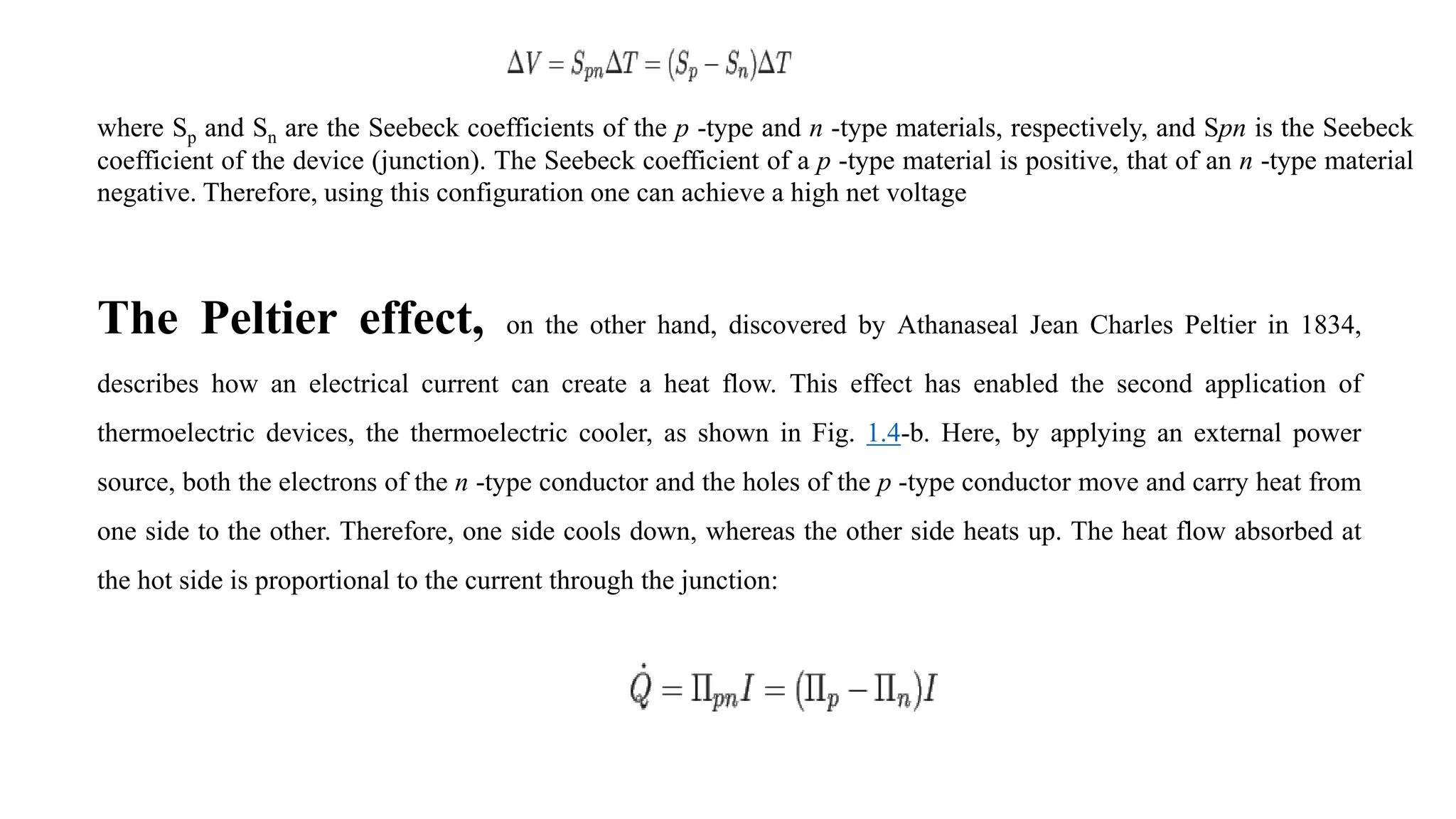 where Sp and Sn are the Seebeck coefficients of the p -type and n -type materials, respectively, and Spn is the Seebeck
coefficient of the device (junction). The Seebeck coefficient of a p -type material is positive, that of an n -type material
negative. Therefore, using this configuration one can achieve a high net voltage
The Peltier effect, on the other hand, discovered by Athanaseal Jean Charles Peltier in 1834,
describes how an electrical current can create a heat flow. This effect has enabled the second application of
thermoelectric devices, the thermoelectric cooler, as shown in Fig. 1.4-b. Here, by applying an external power
source, both the electrons of the n -type conductor and the holes of the p -type conductor move and carry heat from
one side to the other. Therefore, one side cools down, whereas the other side heats up. The heat flow absorbed at
the hot side is proportional to the current through the junction:
 