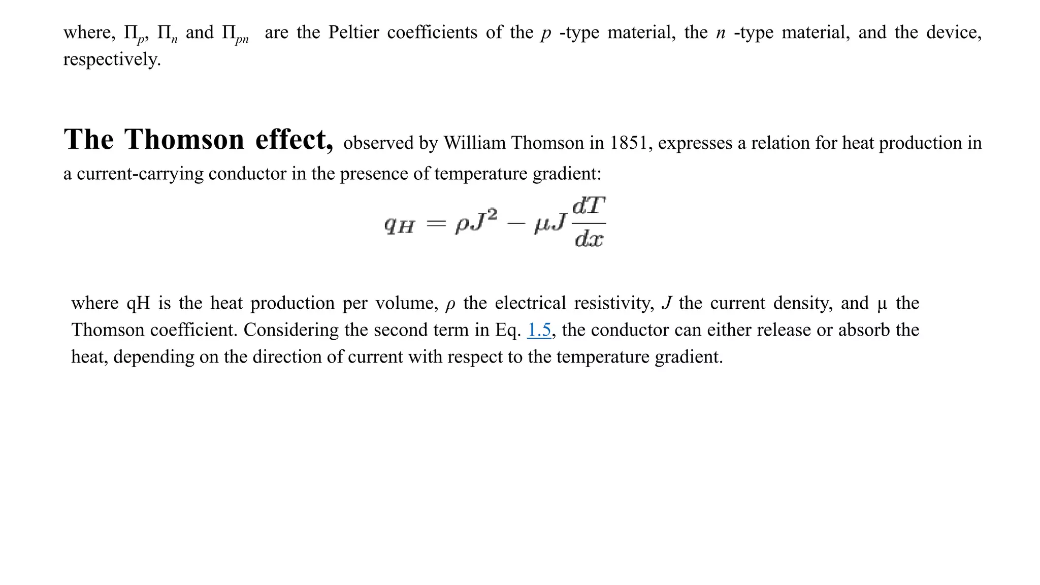 where, Πp, Πn and Πpn are the Peltier coefficients of the p -type material, the n -type material, and the device,
respectively.
The Thomson effect, observed by William Thomson in 1851, expresses a relation for heat production in
a current-carrying conductor in the presence of temperature gradient:
where qH is the heat production per volume, ρ the electrical resistivity, J the current density, and µ the
Thomson coefficient. Considering the second term in Eq. 1.5, the conductor can either release or absorb the
heat, depending on the direction of current with respect to the temperature gradient.
 