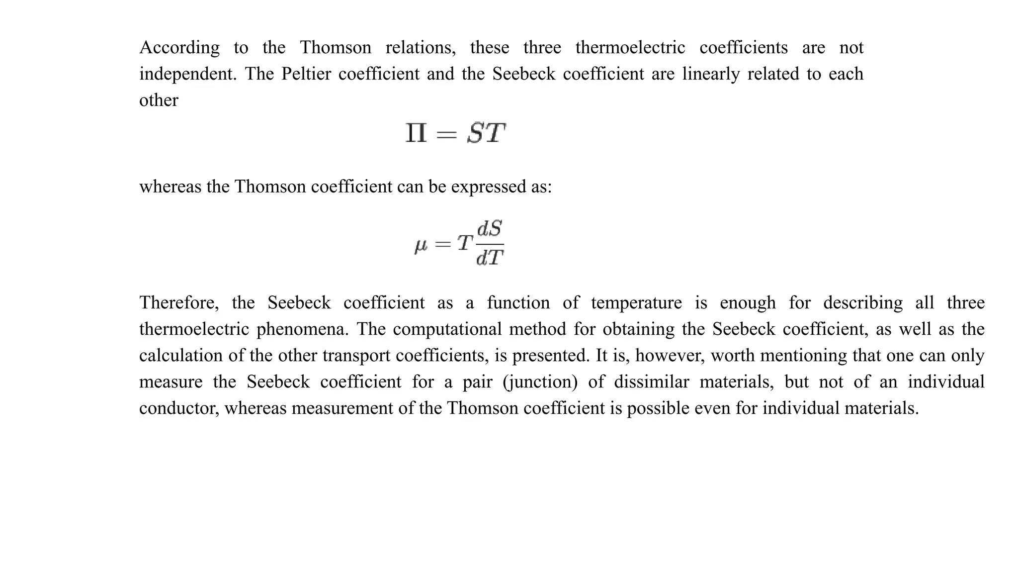 According to the Thomson relations, these three thermoelectric coefficients are not
independent. The Peltier coefficient and the Seebeck coefficient are linearly related to each
other
whereas the Thomson coefficient can be expressed as:
Therefore, the Seebeck coefficient as a function of temperature is enough for describing all three
thermoelectric phenomena. The computational method for obtaining the Seebeck coefficient, as well as the
calculation of the other transport coefficients, is presented. It is, however, worth mentioning that one can only
measure the Seebeck coefficient for a pair (junction) of dissimilar materials, but not of an individual
conductor, whereas measurement of the Thomson coefficient is possible even for individual materials.
 