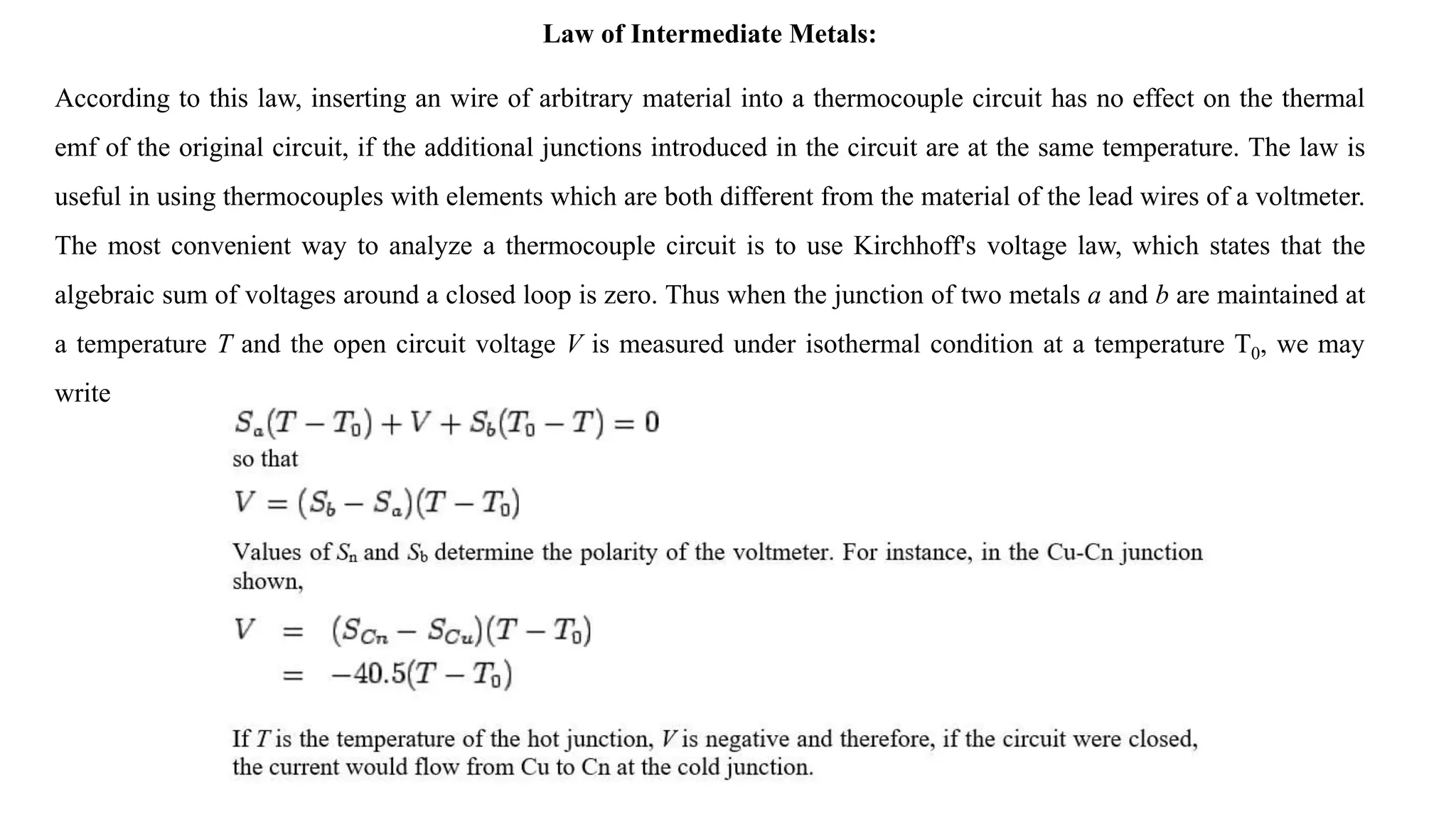 Law of Intermediate Metals:
According to this law, inserting an wire of arbitrary material into a thermocouple circuit has no effect on the thermal
emf of the original circuit, if the additional junctions introduced in the circuit are at the same temperature. The law is
useful in using thermocouples with elements which are both different from the material of the lead wires of a voltmeter.
The most convenient way to analyze a thermocouple circuit is to use Kirchhoff's voltage law, which states that the
algebraic sum of voltages around a closed loop is zero. Thus when the junction of two metals a and b are maintained at
a temperature T and the open circuit voltage V is measured under isothermal condition at a temperature T0, we may
write
 