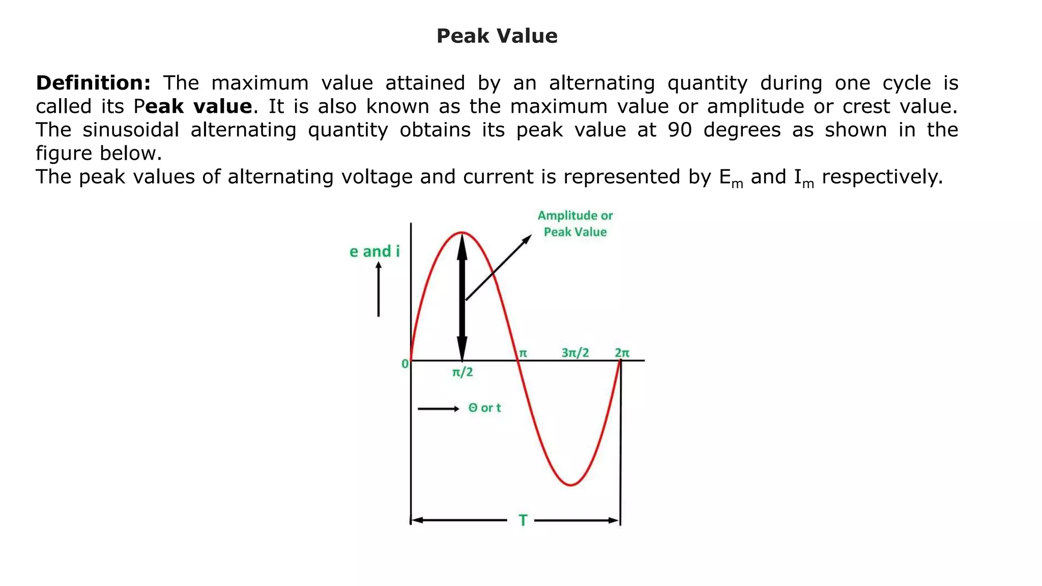 Peak Value
Definition: The maximum value attained by an alternating quantity during one cycle is
called its Peak value. It is also known as the maximum value or amplitude or crest value.
The sinusoidal alternating quantity obtains its peak value at 90 degrees as shown in the
figure below.
The peak values of alternating voltage and current is represented by Em and Im respectively.
 