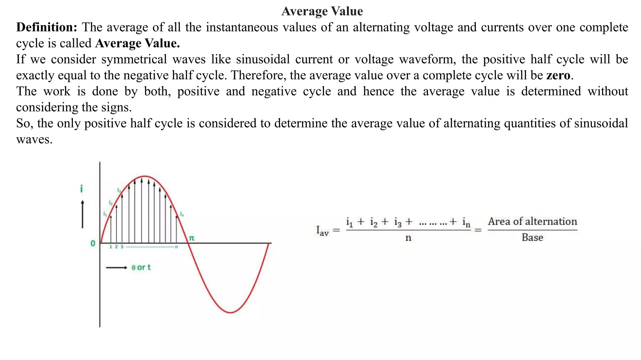 Average Value
Definition: The average of all the instantaneous values of an alternating voltage and currents over one complete
cycle is called Average Value.
If we consider symmetrical waves like sinusoidal current or voltage waveform, the positive half cycle will be
exactly equal to the negative half cycle. Therefore, the average value over a complete cycle will be zero.
The work is done by both, positive and negative cycle and hence the average value is determined without
considering the signs.
So, the only positive half cycle is considered to determine the average value of alternating quantities of sinusoidal
waves.
 