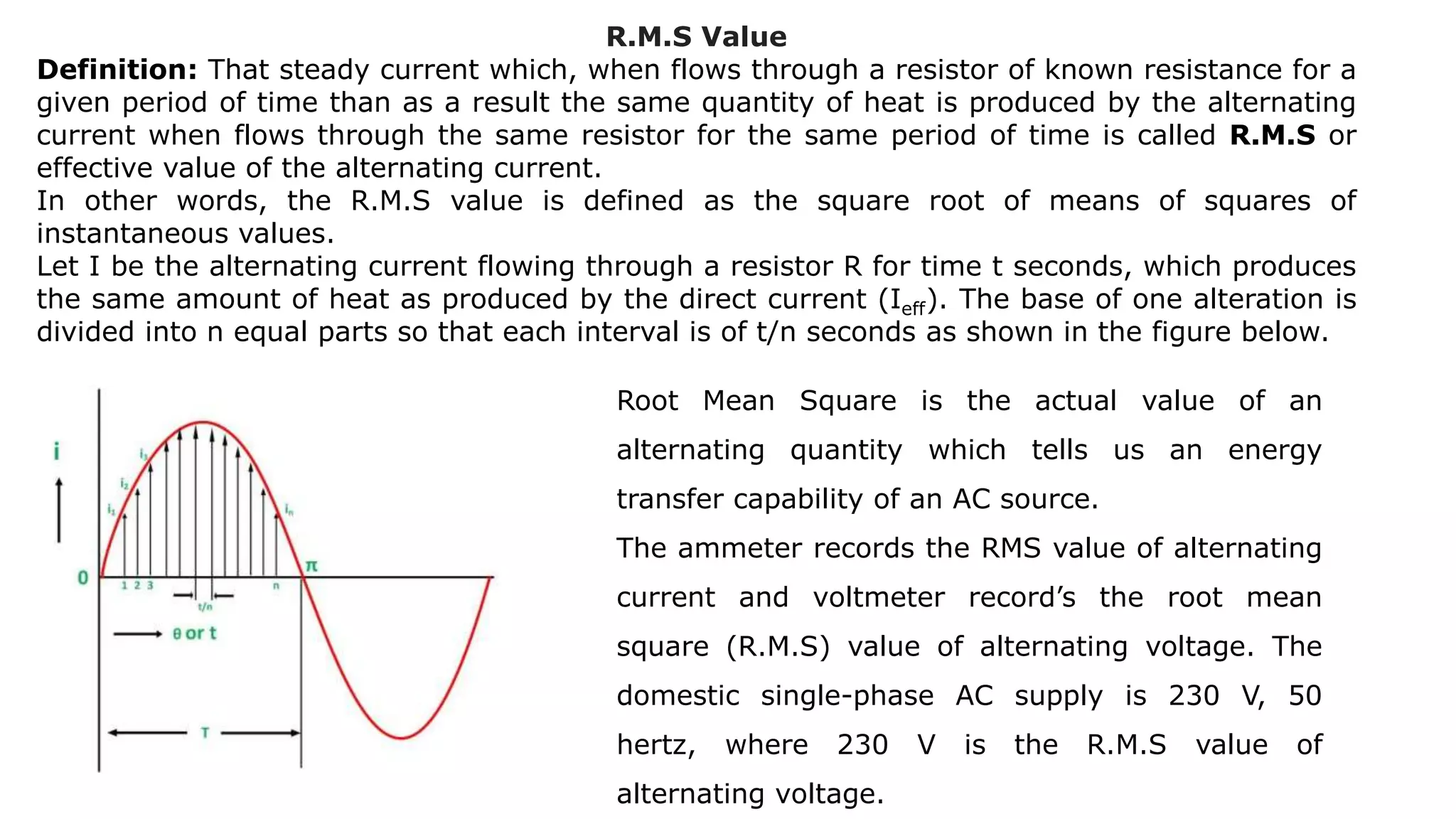 R.M.S Value
Definition: That steady current which, when flows through a resistor of known resistance for a
given period of time than as a result the same quantity of heat is produced by the alternating
current when flows through the same resistor for the same period of time is called R.M.S or
effective value of the alternating current.
In other words, the R.M.S value is defined as the square root of means of squares of
instantaneous values.
Let I be the alternating current flowing through a resistor R for time t seconds, which produces
the same amount of heat as produced by the direct current (Ieff). The base of one alteration is
divided into n equal parts so that each interval is of t/n seconds as shown in the figure below.
Root Mean Square is the actual value of an
alternating quantity which tells us an energy
transfer capability of an AC source.
The ammeter records the RMS value of alternating
current and voltmeter record’s the root mean
square (R.M.S) value of alternating voltage. The
domestic single-phase AC supply is 230 V, 50
hertz, where 230 V is the R.M.S value of
alternating voltage.
 