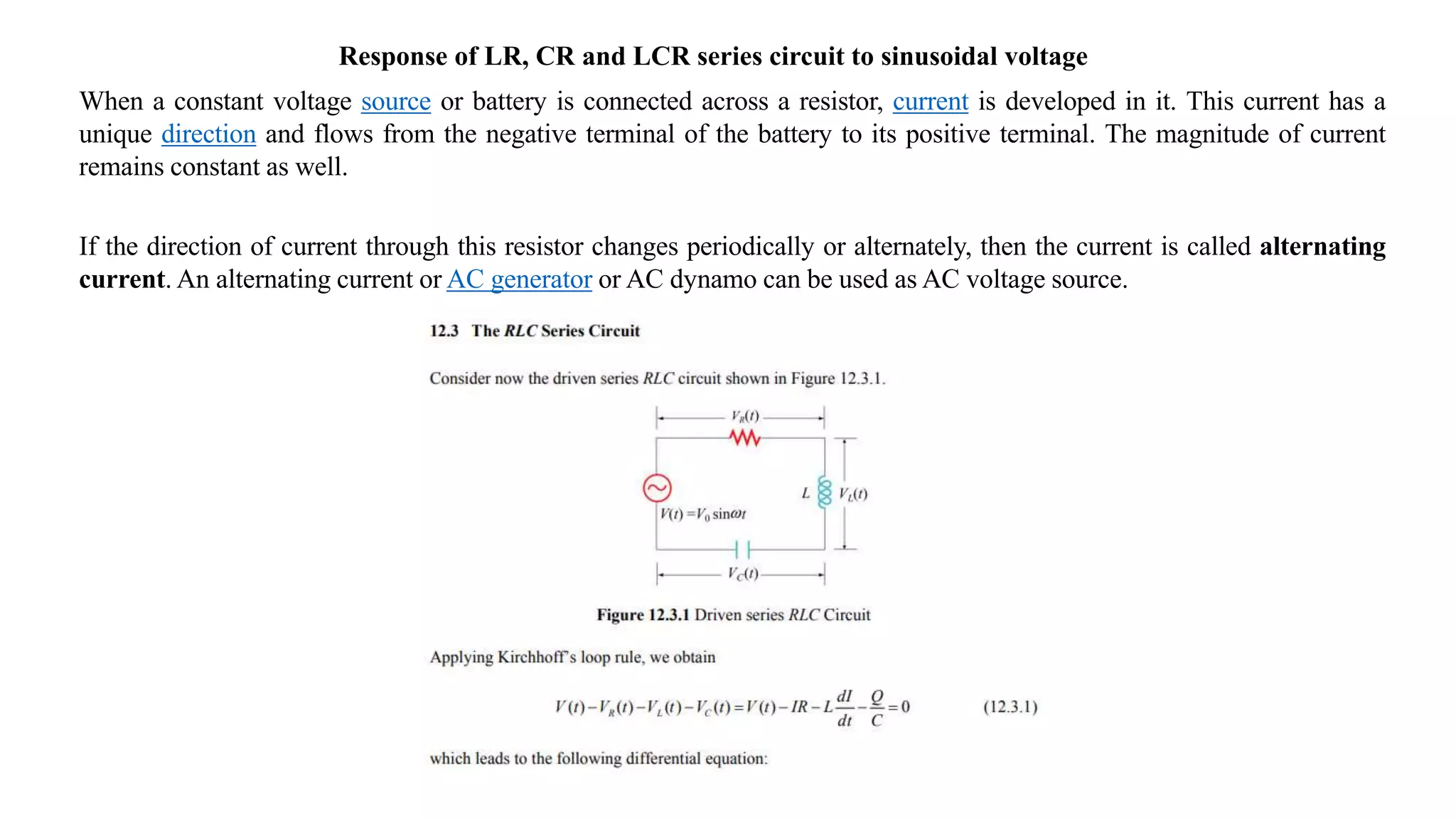 Response of LR, CR and LCR series circuit to sinusoidal voltage
When a constant voltage source or battery is connected across a resistor, current is developed in it. This current has a
unique direction and flows from the negative terminal of the battery to its positive terminal. The magnitude of current
remains constant as well.
If the direction of current through this resistor changes periodically or alternately, then the current is called alternating
current. An alternating current or AC generator or AC dynamo can be used as AC voltage source.
 