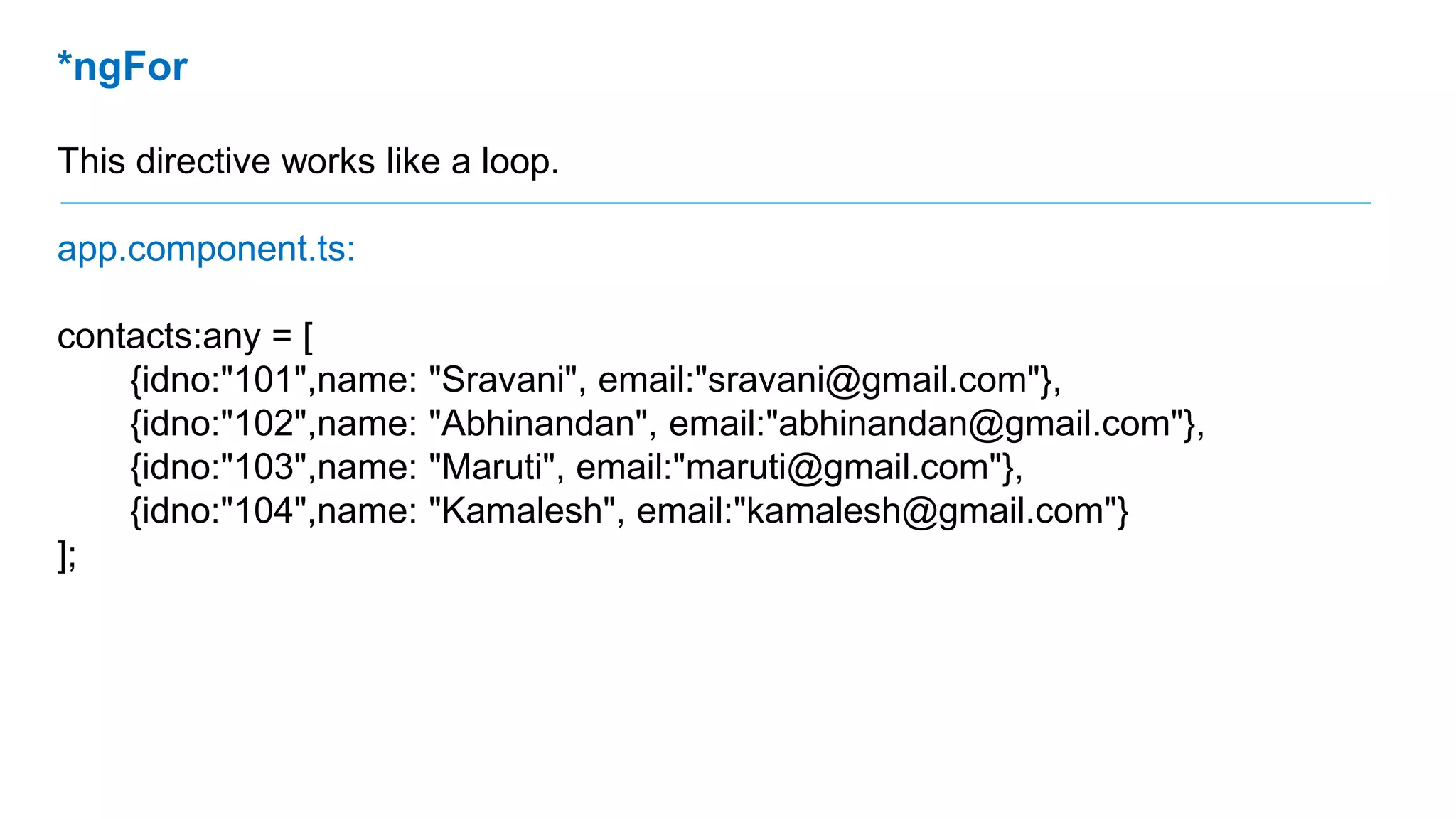 *ngFor
This directive works like a loop.
app.component.ts:
contacts:any = [
{idno:"101",name: "Sravani", email:"sravani@gmail.com"},
{idno:"102",name: "Abhinandan", email:"abhinandan@gmail.com"},
{idno:"103",name: "Maruti", email:"maruti@gmail.com"},
{idno:"104",name: "Kamalesh", email:"kamalesh@gmail.com"}
];
 