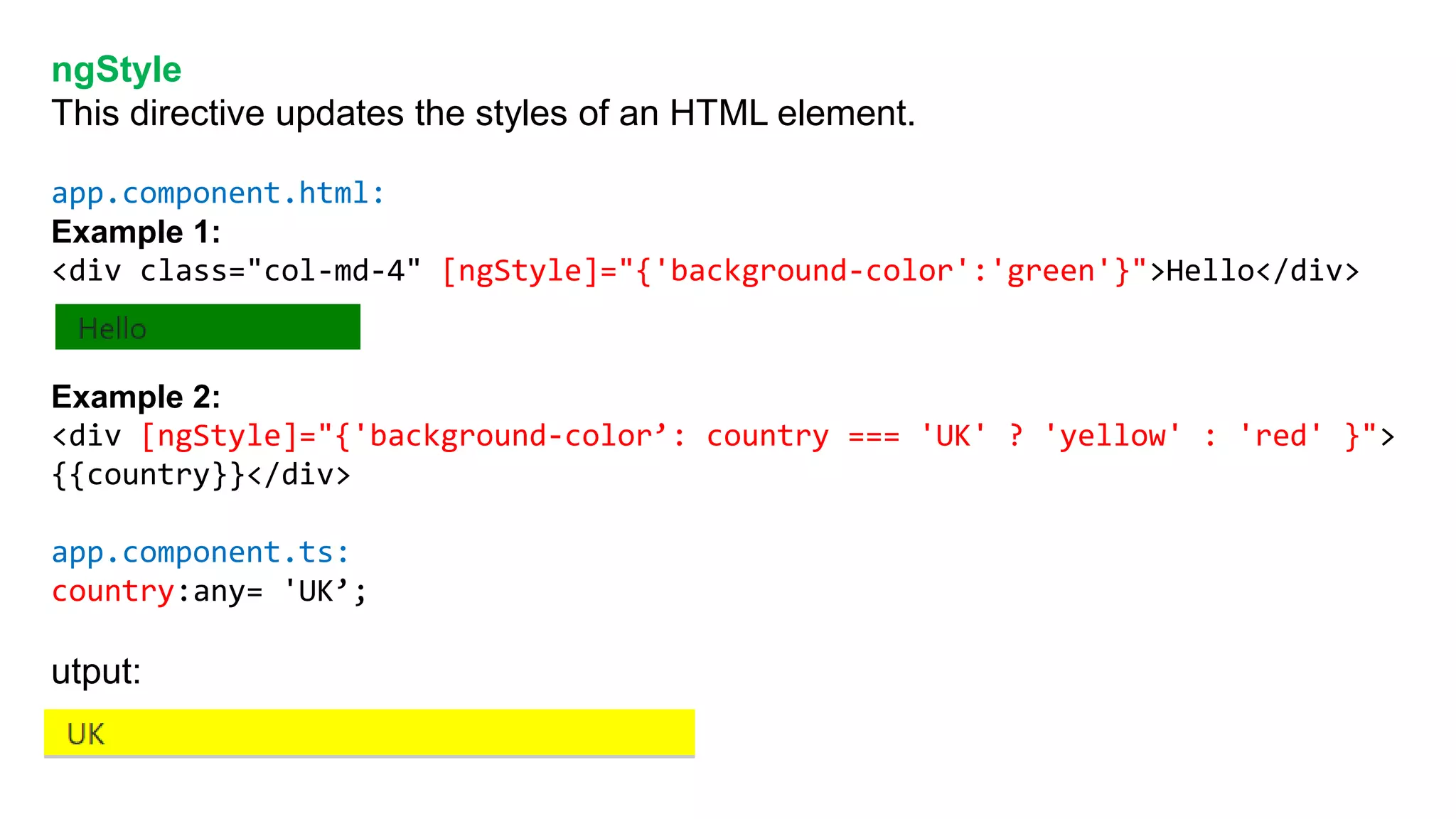 ngStyle
This directive updates the styles of an HTML element.
app.component.html:
Example 1:
<div class="col-md-4" [ngStyle]="{'background-color':'green'}">Hello</div>
Example 2:
<div [ngStyle]="{'background-color’: country === 'UK' ? 'yellow' : 'red' }">
{{country}}</div>
app.component.ts:
country:any= 'UK’;
utput:
 
