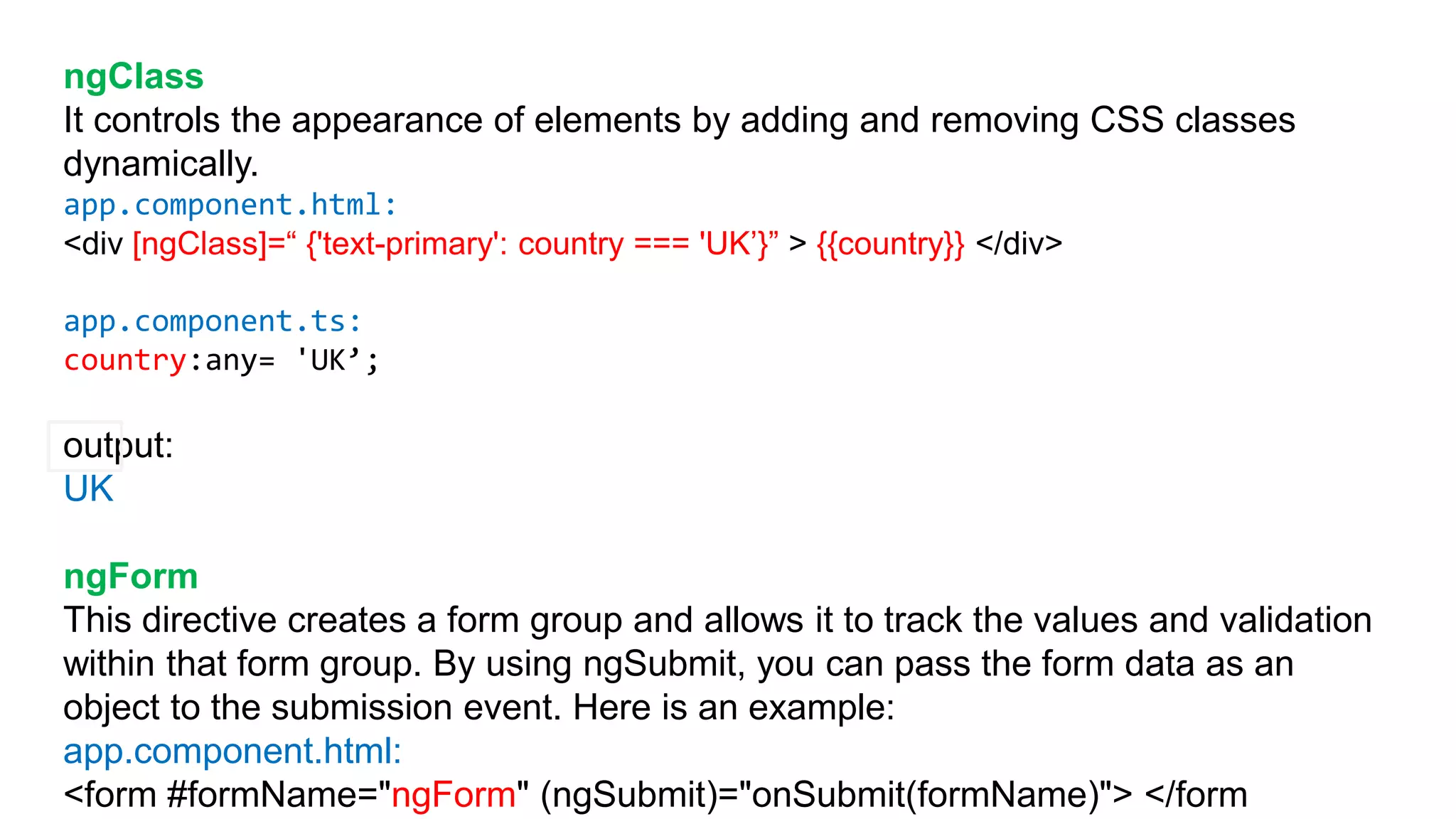 ngClass
It controls the appearance of elements by adding and removing CSS classes
dynamically.
app.component.html:
<div [ngClass]=“ {'text-primary': country === 'UK’}” > {{country}} </div>
app.component.ts:
country:any= 'UK’;
output:
UK
ngForm
This directive creates a form group and allows it to track the values and validation
within that form group. By using ngSubmit, you can pass the form data as an
object to the submission event. Here is an example:
app.component.html:
<form #formName="ngForm" (ngSubmit)="onSubmit(formName)"> </form
 