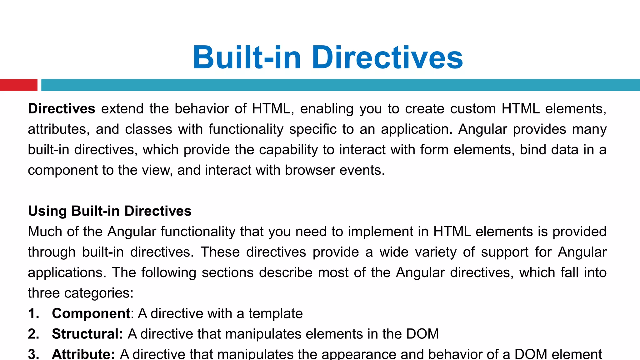 Built-in Directives
Directives extend the behavior of HTML, enabling you to create custom HTML elements,
attributes, and classes with functionality specific to an application. Angular provides many
built-in directives, which provide the capability to interact with form elements, bind data in a
component to the view, and interact with browser events.
Using Built-in Directives
Much of the Angular functionality that you need to implement in HTML elements is provided
through built-in directives. These directives provide a wide variety of support for Angular
applications. The following sections describe most of the Angular directives, which fall into
three categories:
1. Component: A directive with a template
2. Structural: A directive that manipulates elements in the DOM
3. Attribute: A directive that manipulates the appearance and behavior of a DOM element
 