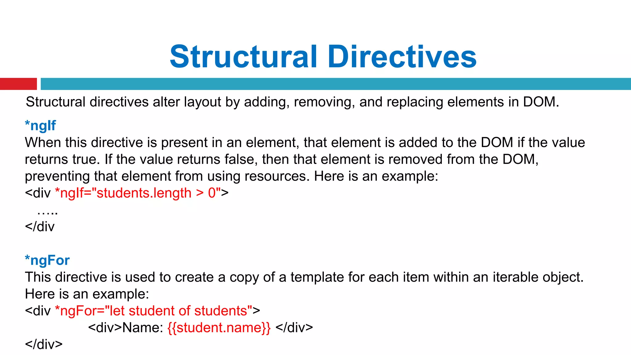 Structural Directives
Structural directives alter layout by adding, removing, and replacing elements in DOM.
*ngIf
When this directive is present in an element, that element is added to the DOM if the value
returns true. If the value returns false, then that element is removed from the DOM,
preventing that element from using resources. Here is an example:
<div *ngIf="students.length > 0">
…..
</div
*ngFor
This directive is used to create a copy of a template for each item within an iterable object.
Here is an example:
<div *ngFor="let student of students">
<div>Name: {{student.name}} </div>
</div>
 