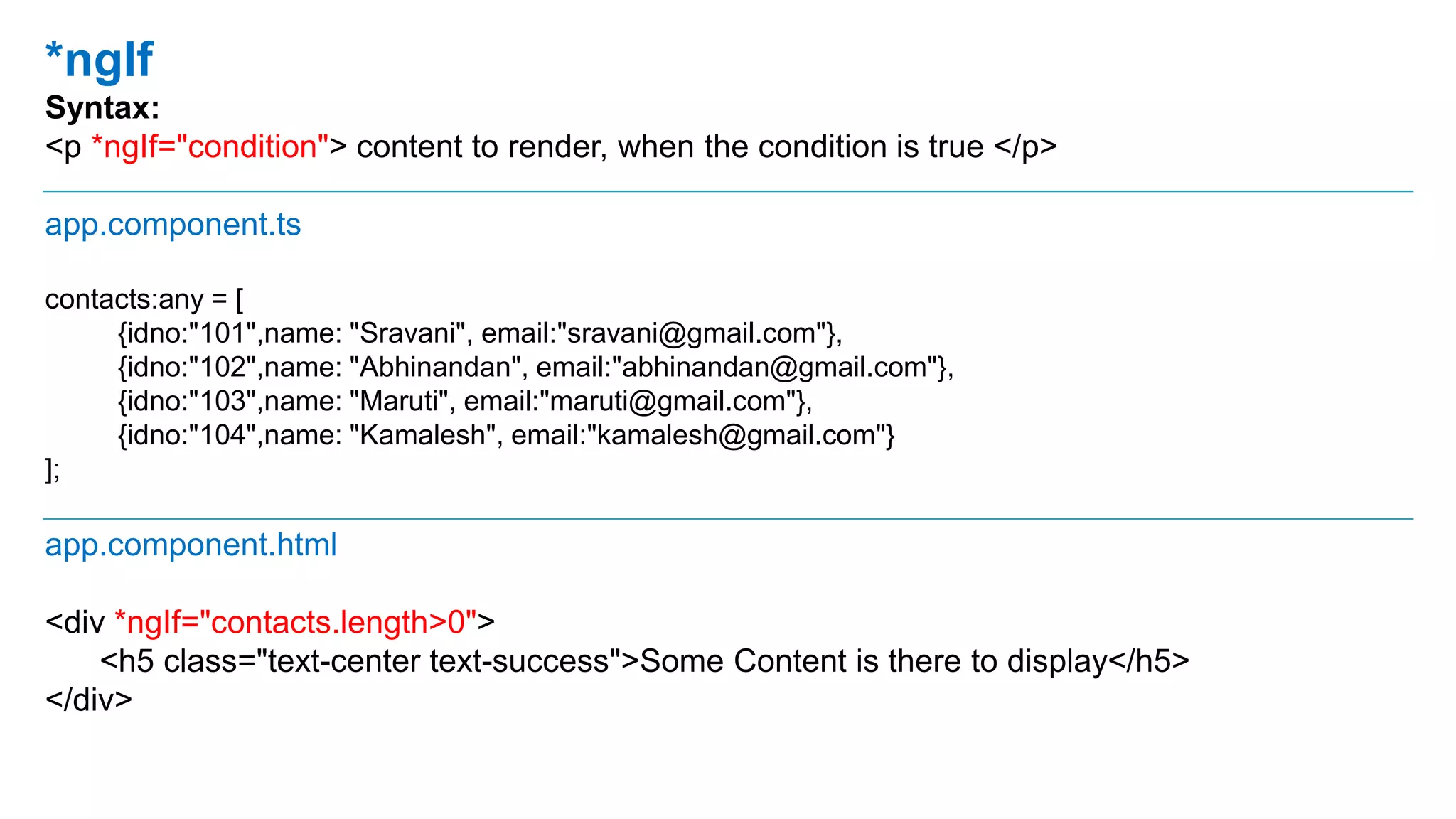 *ngIf
Syntax:
<p *ngIf="condition"> content to render, when the condition is true </p>
app.component.ts
contacts:any = [
{idno:"101",name: "Sravani", email:"sravani@gmail.com"},
{idno:"102",name: "Abhinandan", email:"abhinandan@gmail.com"},
{idno:"103",name: "Maruti", email:"maruti@gmail.com"},
{idno:"104",name: "Kamalesh", email:"kamalesh@gmail.com"}
];
app.component.html
<div *ngIf="contacts.length>0">
<h5 class="text-center text-success">Some Content is there to display</h5>
</div>
 