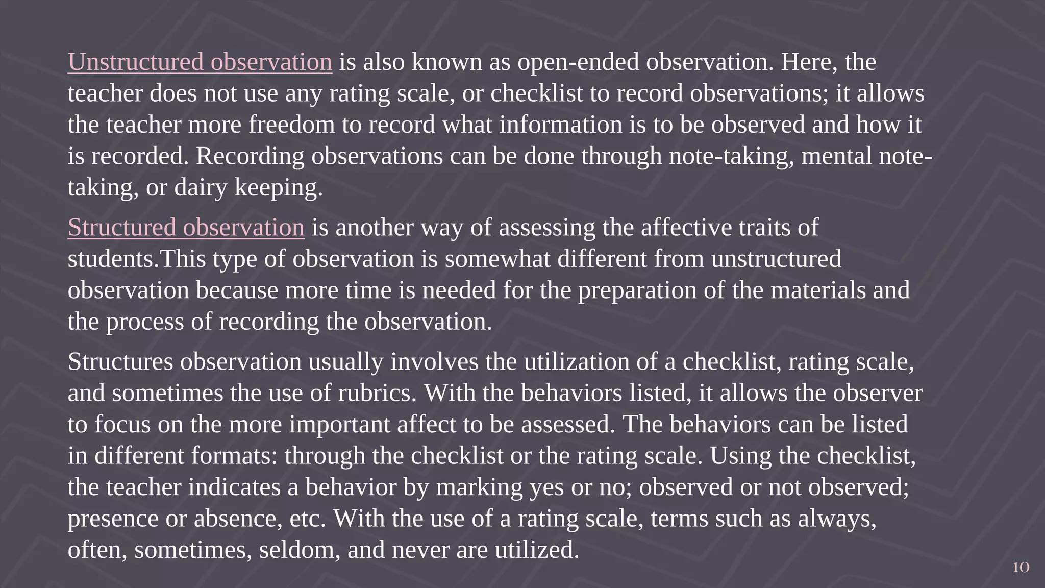 Unstructured observation is also known as open-ended observation. Here, the
teacher does not use any rating scale, or checklist to record observations; it allows
the teacher more freedom to record what information is to be observed and how it
is recorded. Recording observations can be done through note-taking, mental note-
taking, or dairy keeping.
Structured observation is another way of assessing the affective traits of
students.This type of observation is somewhat different from unstructured
observation because more time is needed for the preparation of the materials and
the process of recording the observation.
Structures observation usually involves the utilization of a checklist, rating scale,
and sometimes the use of rubrics. With the behaviors listed, it allows the observer
to focus on the more important affect to be assessed. The behaviors can be listed
in different formats: through the checklist or the rating scale. Using the checklist,
the teacher indicates a behavior by marking yes or no; observed or not observed;
presence or absence, etc. With the use of a rating scale, terms such as always,
often, sometimes, seldom, and never are utilized.
10
 