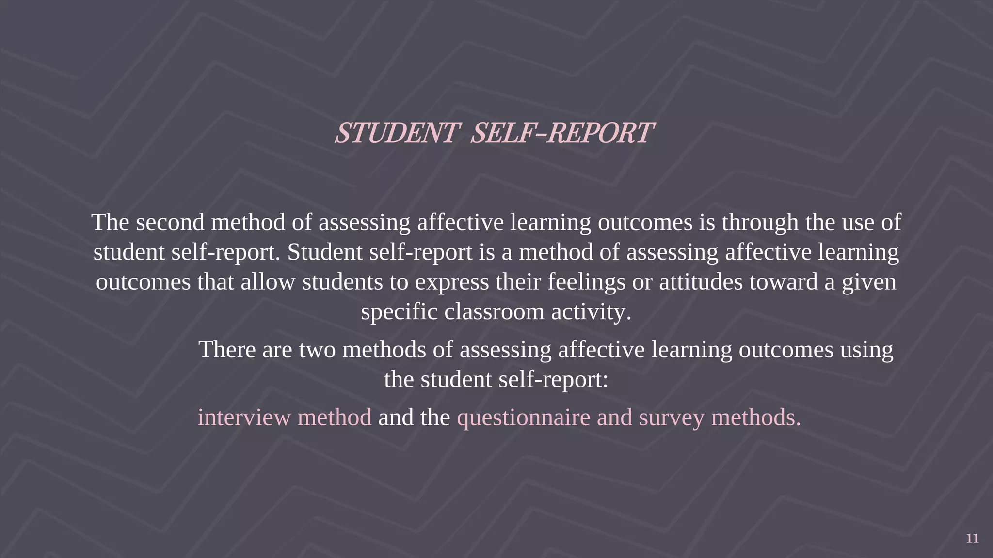 STUDENT SELF-REPORT
The second method of assessing affective learning outcomes is through the use of
student self-report. Student self-report is a method of assessing affective learning
outcomes that allow students to express their feelings or attitudes toward a given
specific classroom activity.
There are two methods of assessing affective learning outcomes using
the student self-report:
interview method and the questionnaire and survey methods.
11
 