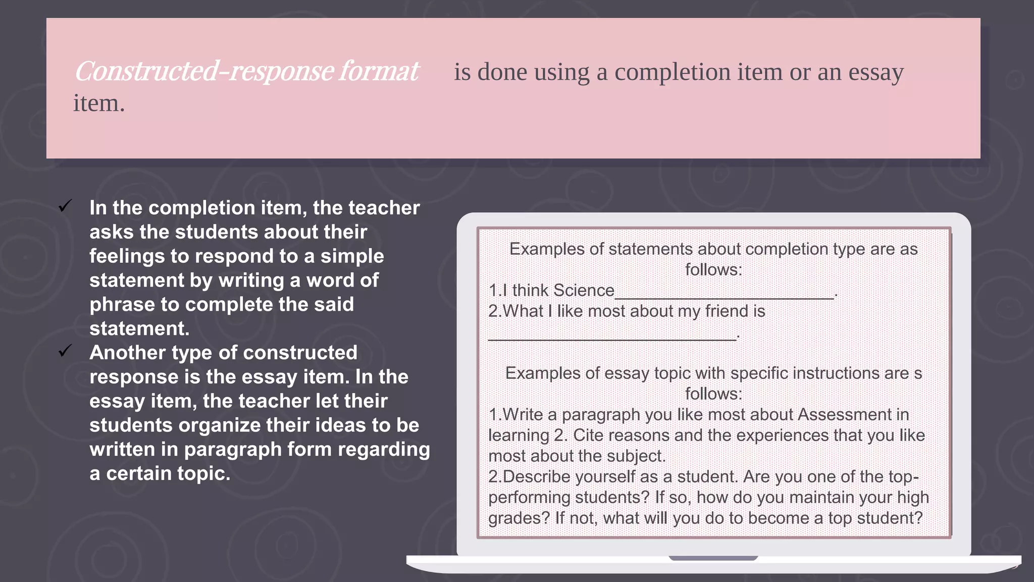 13
Constructed-response format is done using a completion item or an essay
item.
Examples of statements about completion type are as
follows:
1.I think Science_______________________.
2.What I like most about my friend is
__________________________.
Examples of essay topic with specific instructions are s
follows:
1.Write a paragraph you like most about Assessment in
learning 2. Cite reasons and the experiences that you like
most about the subject.
2.Describe yourself as a student. Are you one of the top-
performing students? If so, how do you maintain your high
grades? If not, what will you do to become a top student?
 In the completion item, the teacher
asks the students about their
feelings to respond to a simple
statement by writing a word of
phrase to complete the said
statement.
 Another type of constructed
response is the essay item. In the
essay item, the teacher let their
students organize their ideas to be
written in paragraph form regarding
a certain topic.
 