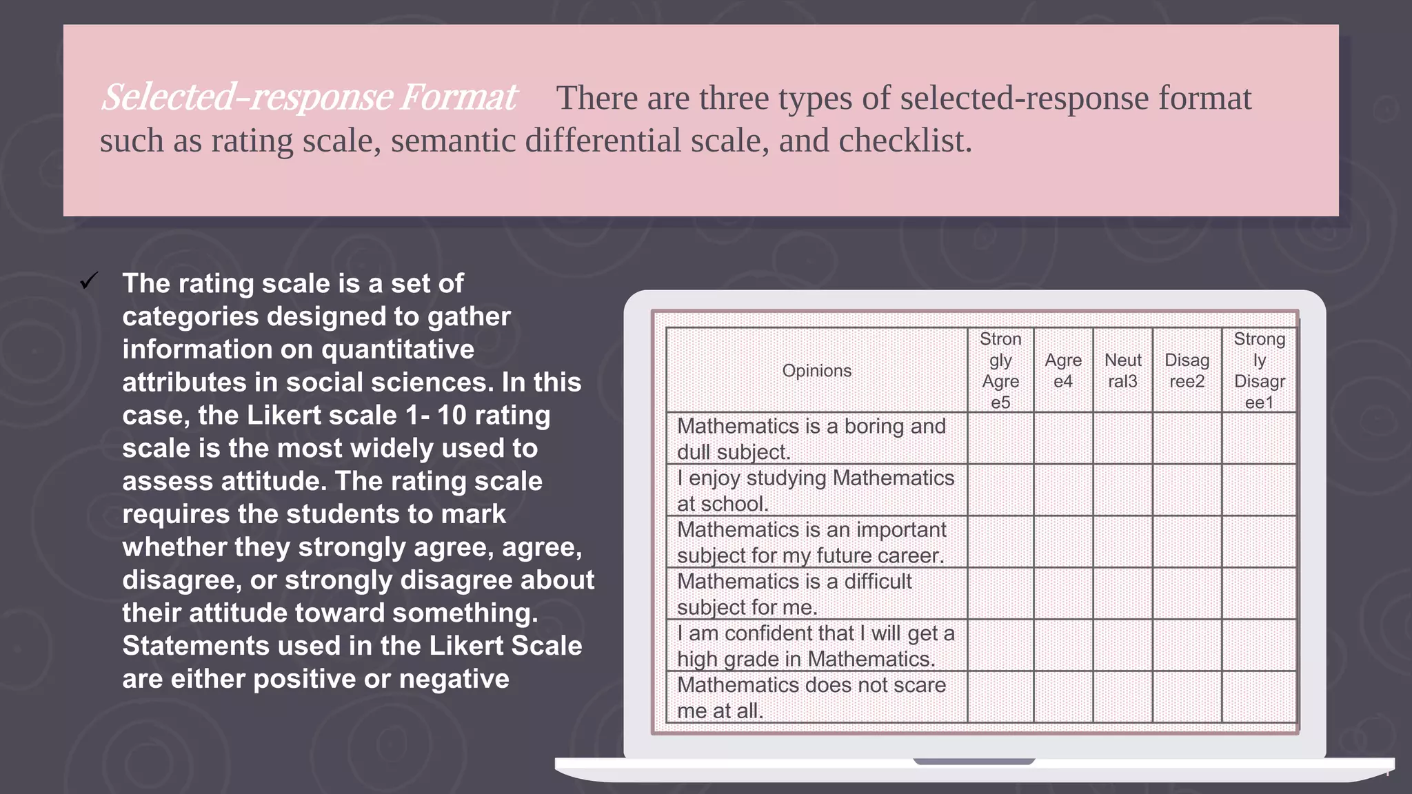 14
Selected-response Format There are three types of selected-response format
such as rating scale, semantic differential scale, and checklist.
 The rating scale is a set of
categories designed to gather
information on quantitative
attributes in social sciences. In this
case, the Likert scale 1- 10 rating
scale is the most widely used to
assess attitude. The rating scale
requires the students to mark
whether they strongly agree, agree,
disagree, or strongly disagree about
their attitude toward something.
Statements used in the Likert Scale
are either positive or negative
Opinions
Stron
gly
Agre
e5
Agre
e4
Neut
ral3
Disag
ree2
Strong
ly
Disagr
ee1
Mathematics is a boring and
dull subject.
I enjoy studying Mathematics
at school.
Mathematics is an important
subject for my future career.
Mathematics is a difficult
subject for me.
I am confident that I will get a
high grade in Mathematics.
Mathematics does not scare
me at all.
 