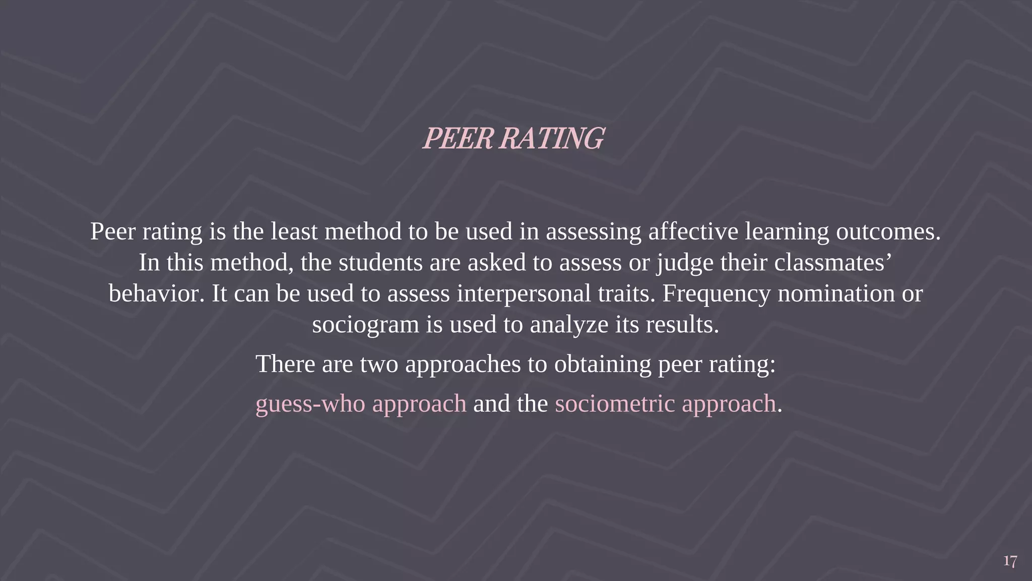 PEER RATING
Peer rating is the least method to be used in assessing affective learning outcomes.
In this method, the students are asked to assess or judge their classmates’
behavior. It can be used to assess interpersonal traits. Frequency nomination or
sociogram is used to analyze its results.
There are two approaches to obtaining peer rating:
guess-who approach and the sociometric approach.
17
 