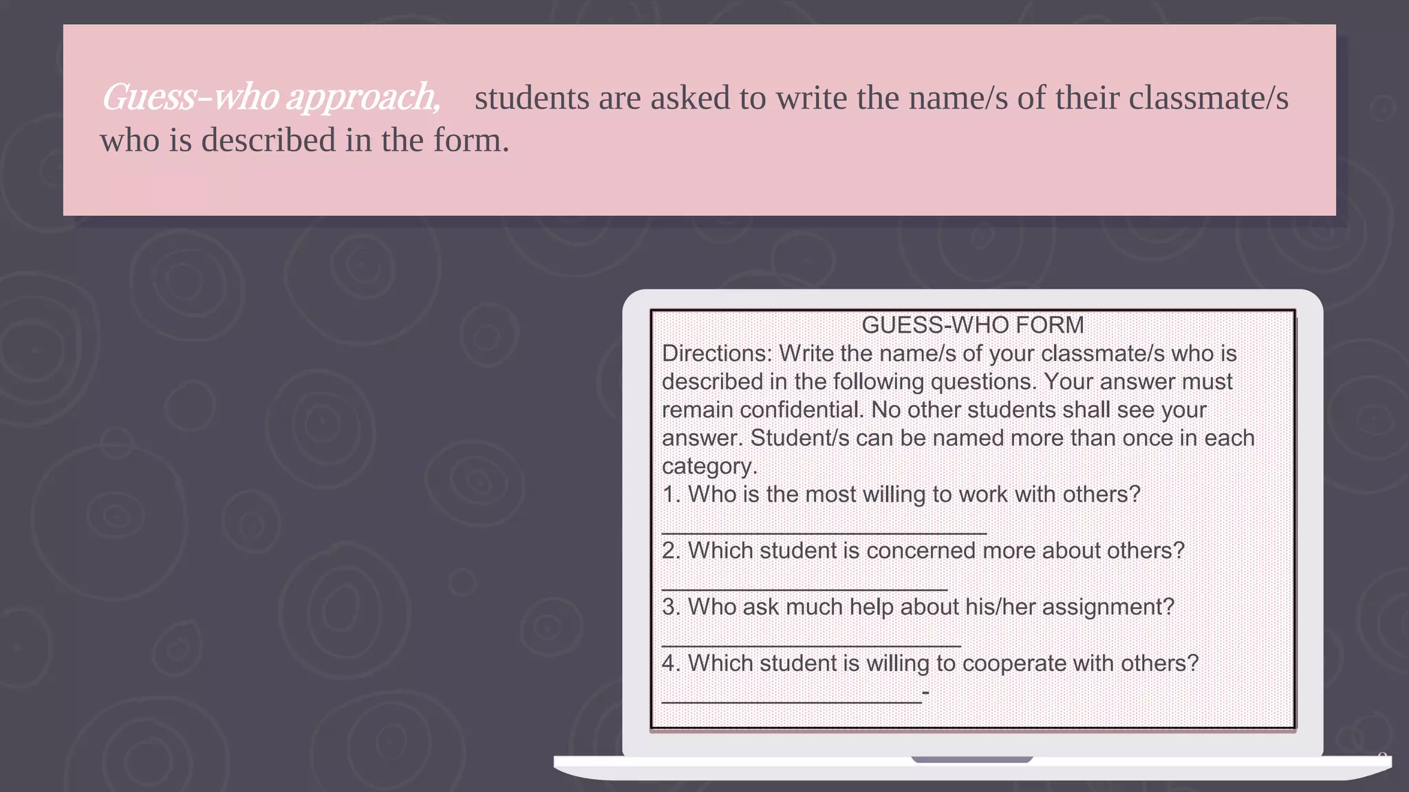 18
Guess-who approach, students are asked to write the name/s of their classmate/s
who is described in the form.
GUESS-WHO FORM
Directions: Write the name/s of your classmate/s who is
described in the following questions. Your answer must
remain confidential. No other students shall see your
answer. Student/s can be named more than once in each
category.
1. Who is the most willing to work with others?
_________________________
2. Which student is concerned more about others?
______________________
3. Who ask much help about his/her assignment?
_______________________
4. Which student is willing to cooperate with others?
____________________-
 