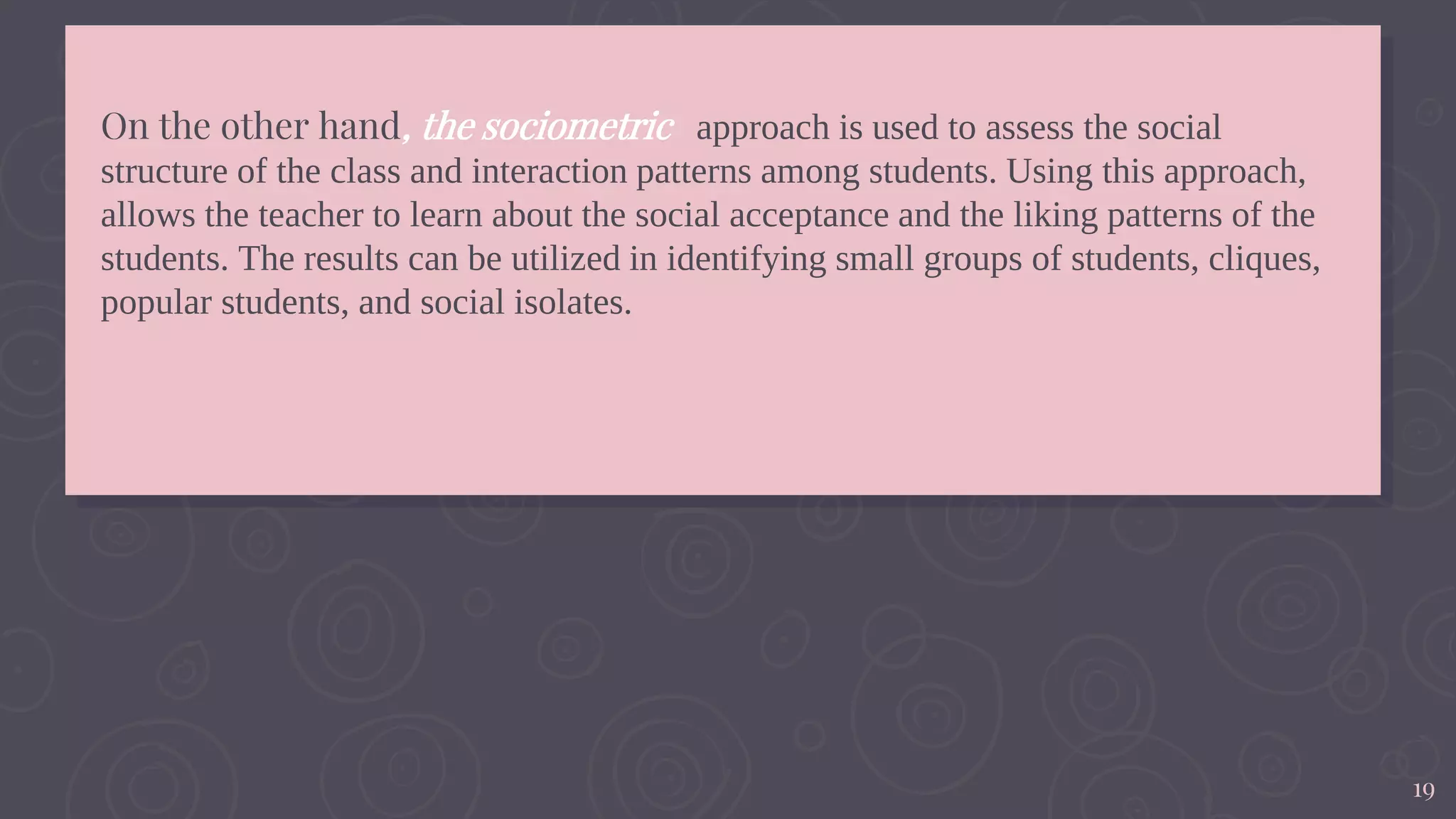 19
On the other hand, the sociometric approach is used to assess the social
structure of the class and interaction patterns among students. Using this approach,
allows the teacher to learn about the social acceptance and the liking patterns of the
students. The results can be utilized in identifying small groups of students, cliques,
popular students, and social isolates.
 