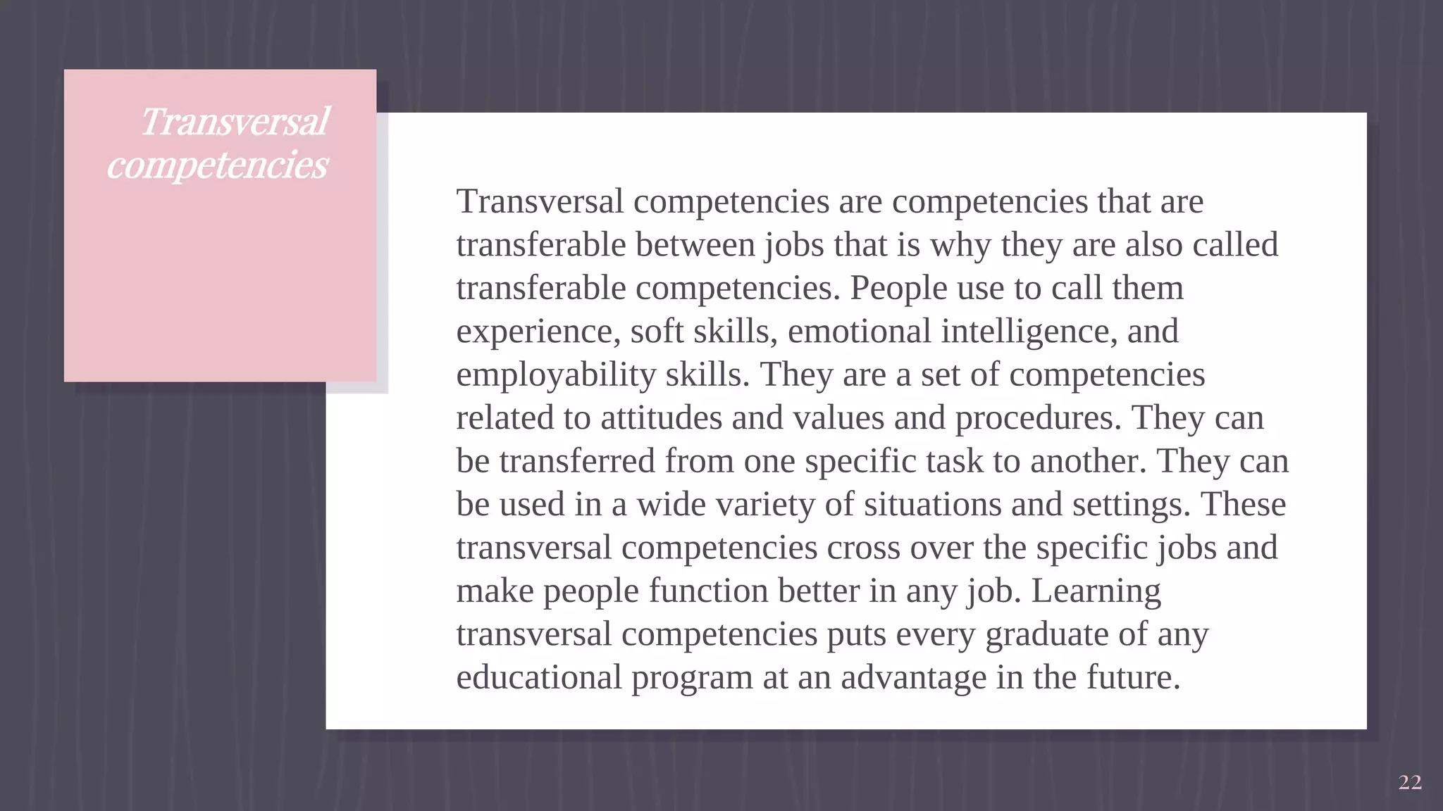 Transversal
competencies
Transversal competencies are competencies that are
transferable between jobs that is why they are also called
transferable competencies. People use to call them
experience, soft skills, emotional intelligence, and
employability skills. They are a set of competencies
related to attitudes and values and procedures. They can
be transferred from one specific task to another. They can
be used in a wide variety of situations and settings. These
transversal competencies cross over the specific jobs and
make people function better in any job. Learning
transversal competencies puts every graduate of any
educational program at an advantage in the future.
22
 