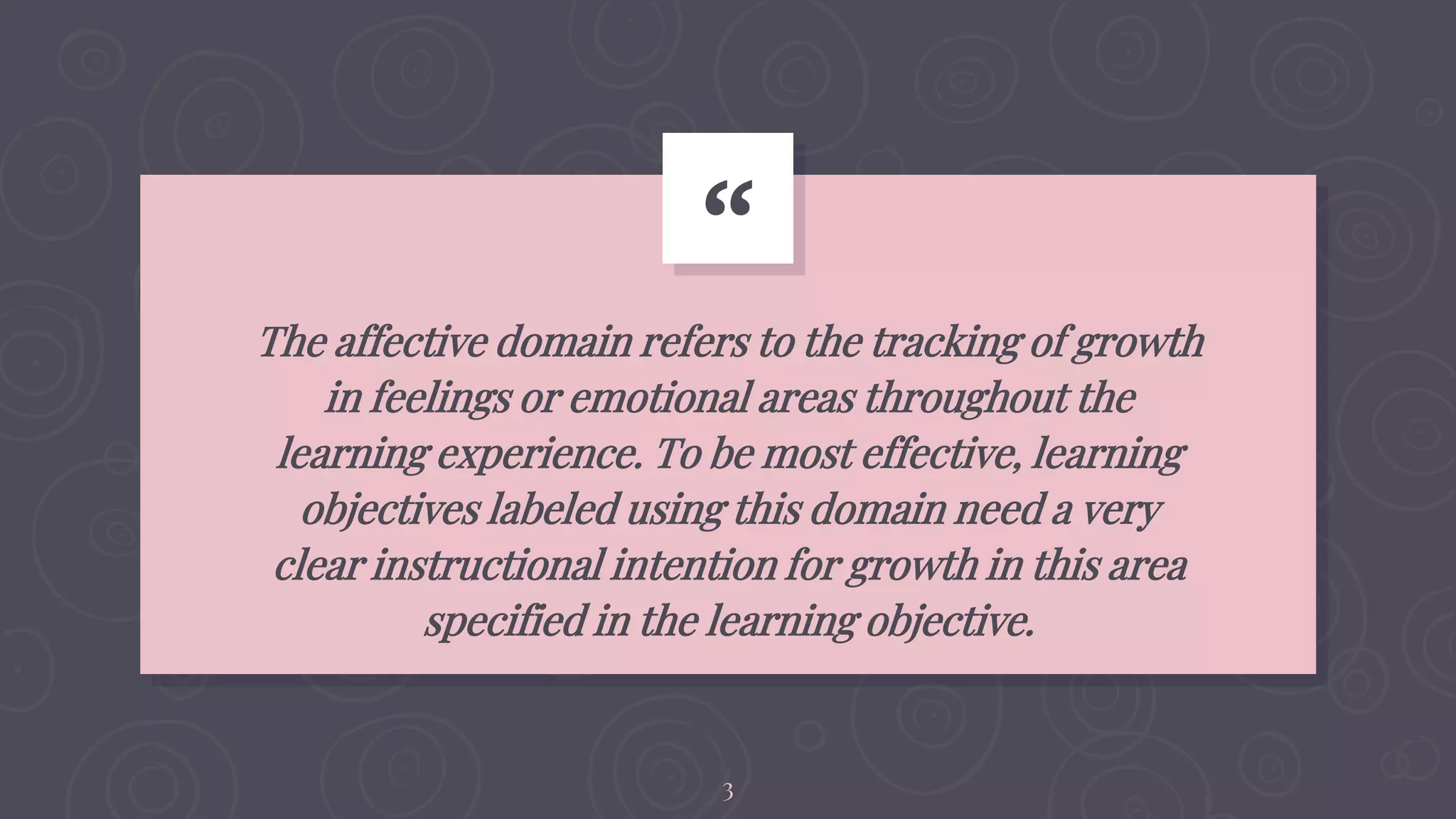 “
The affective domain refers to the tracking of growth
in feelings or emotional areas throughout the
learning experience. To be most effective, learning
objectives labeled using this domain need a very
clear instructional intention for growth in this area
specified in the learning objective.
3
 