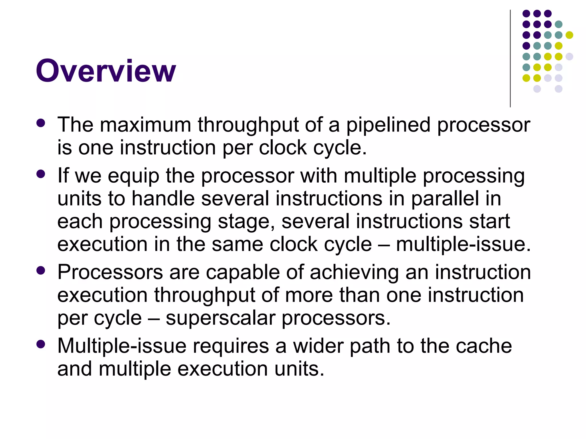 Overview
   The maximum throughput of a pipelined processor
    is one instruction per clock cycle.
   If we equip the processor with multiple processing
    units to handle several instructions in parallel in
    each processing stage, several instructions start
    execution in the same clock cycle – multiple-issue.
   Processors are capable of achieving an instruction
    execution throughput of more than one instruction
    per cycle – superscalar processors.
   Multiple-issue requires a wider path to the cache
    and multiple execution units.
 