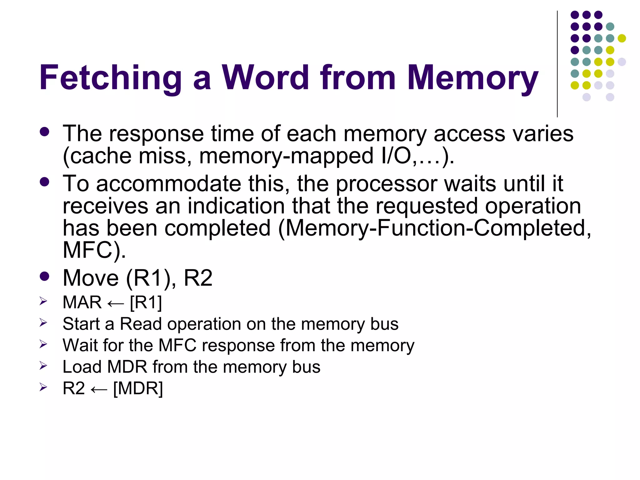 Fetching a Word from Memory
   The response time of each memory access varies
    (cache miss, memory-mapped I/O,…).
   To accommodate this, the processor waits until it
    receives an indication that the requested operation
    has been completed (Memory-Function-Completed,
    MFC).
   Move (R1), R2
   MAR ← [R1]
   Start a Read operation on the memory bus
   Wait for the MFC response from the memory
   Load MDR from the memory bus
   R2 ← [MDR]
 