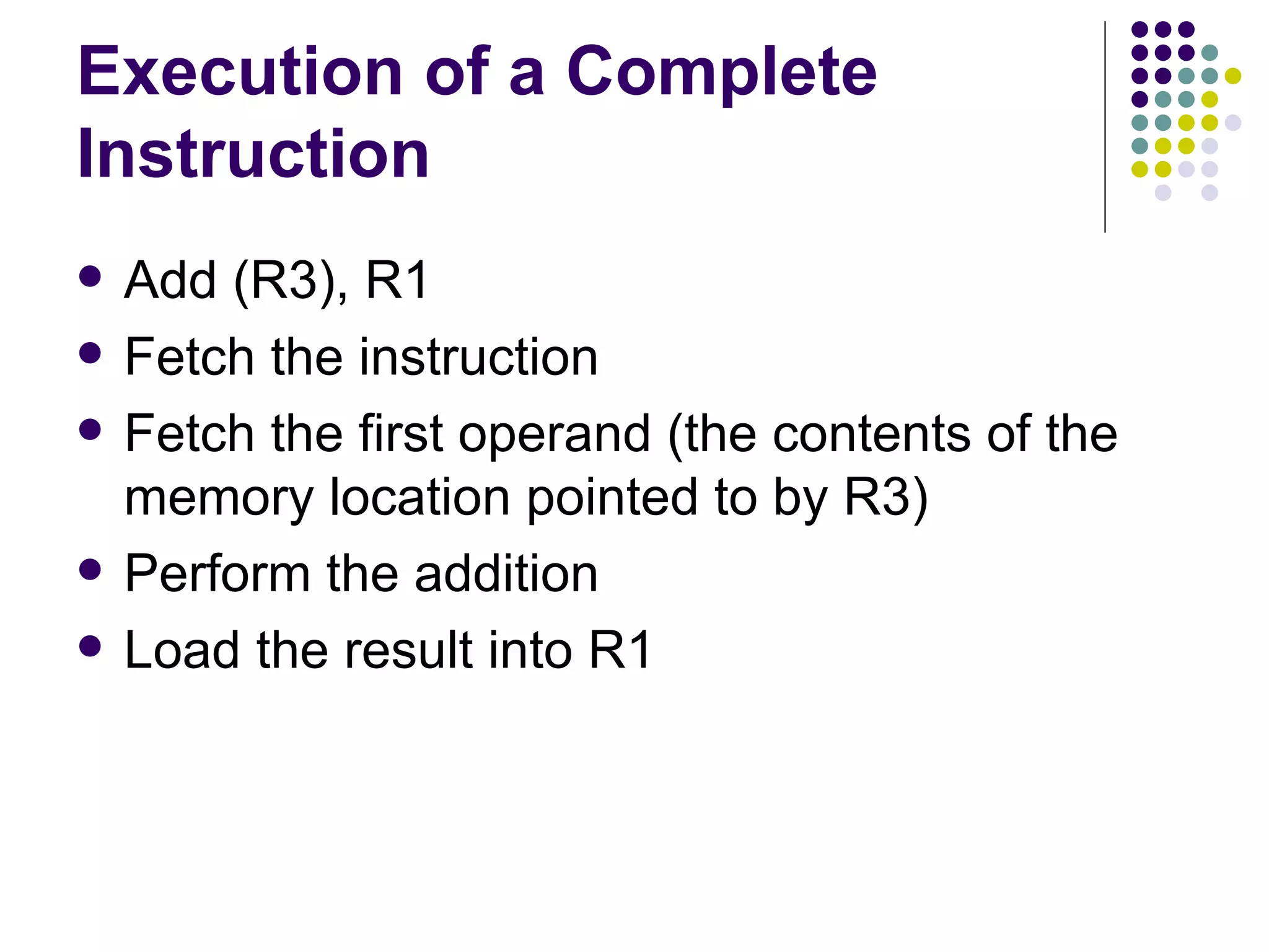 Execution of a Complete
Instruction
   Add (R3), R1
   Fetch the instruction
   Fetch the first operand (the contents of the
    memory location pointed to by R3)
   Perform the addition
   Load the result into R1
 