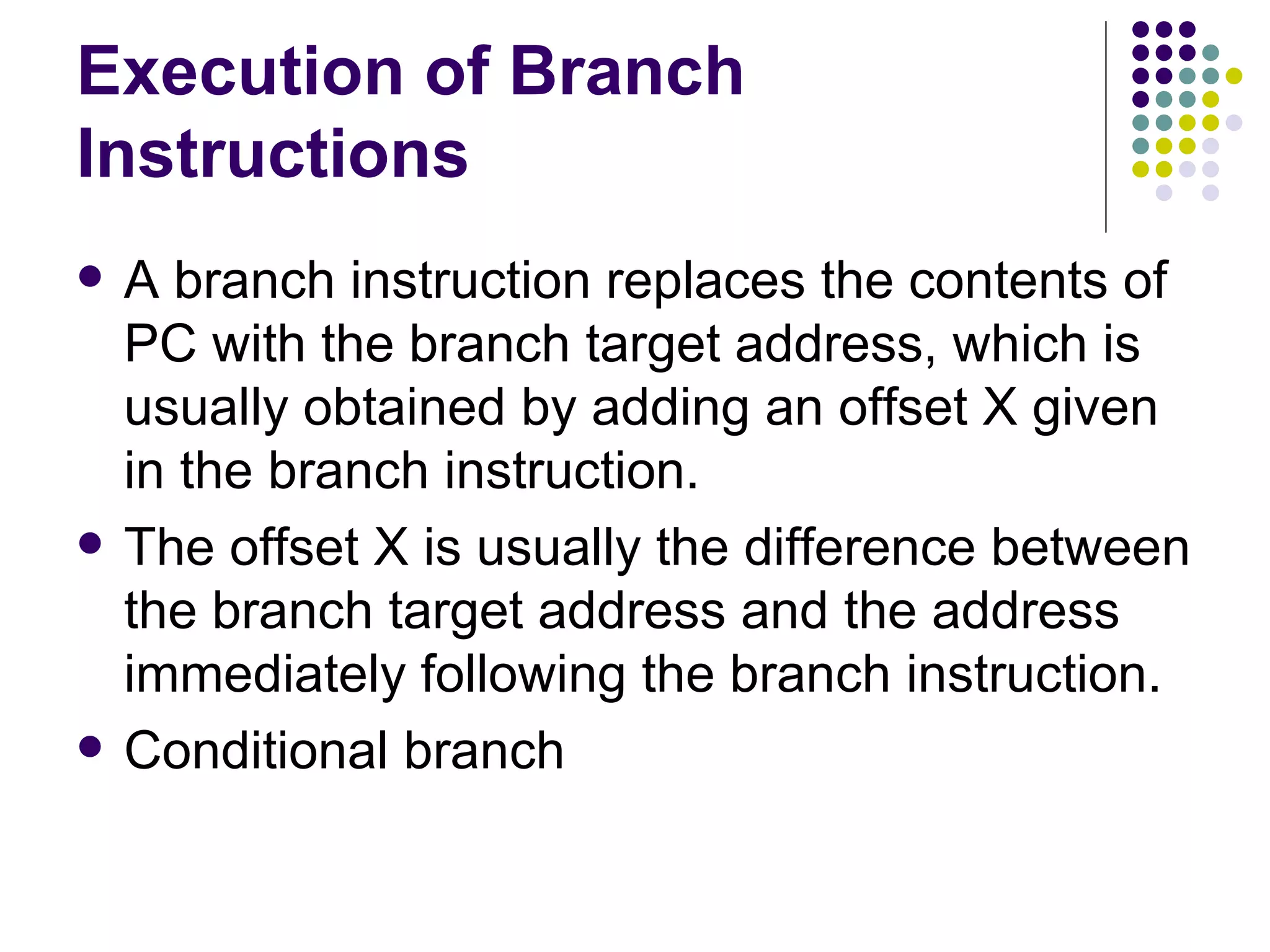 Execution of Branch
Instructions
   A branch instruction replaces the contents of
    PC with the branch target address, which is
    usually obtained by adding an offset X given
    in the branch instruction.
   The offset X is usually the difference between
    the branch target address and the address
    immediately following the branch instruction.
   Conditional branch
 