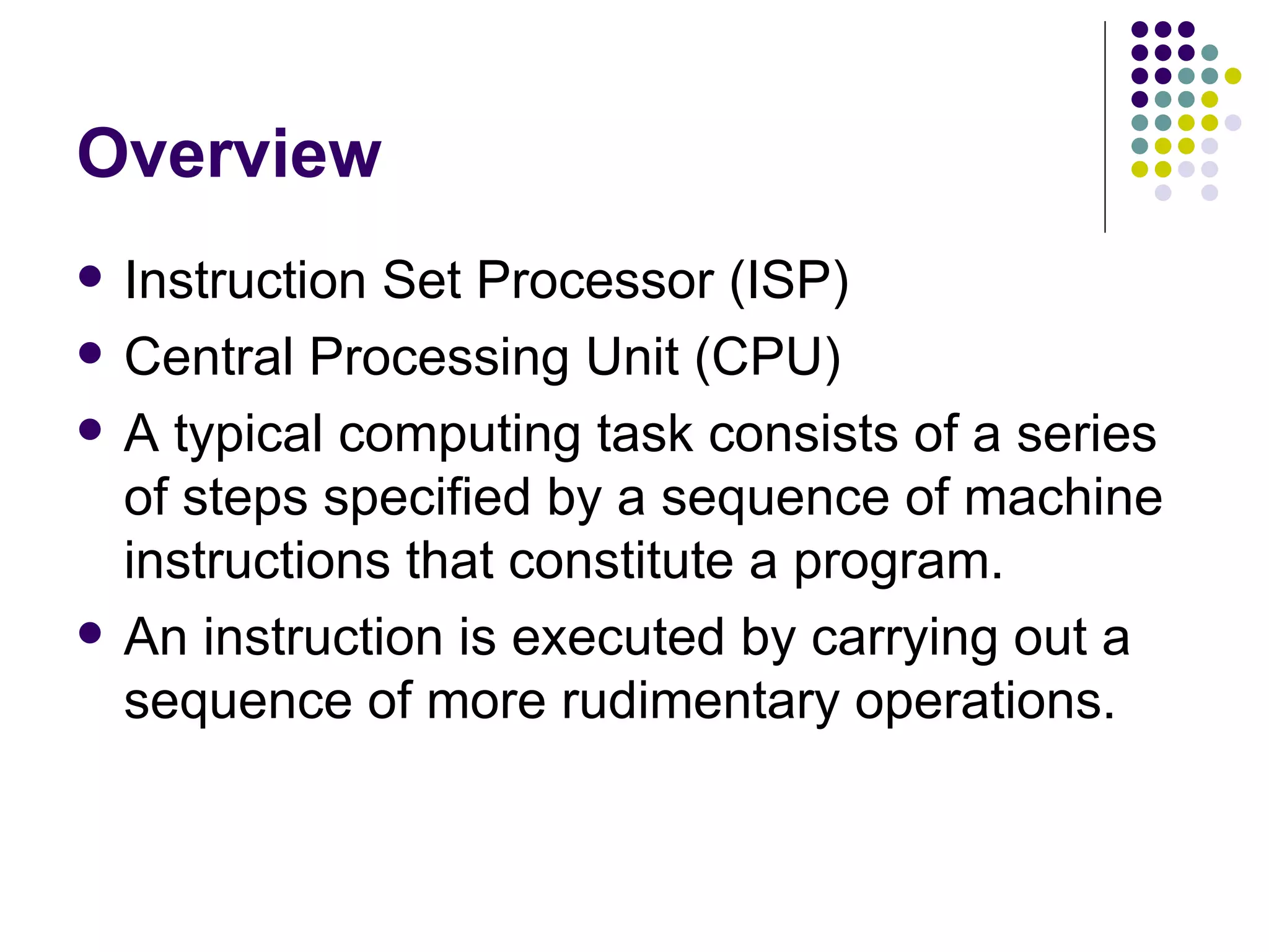 Overview
   Instruction Set Processor (ISP)
   Central Processing Unit (CPU)
   A typical computing task consists of a series
    of steps specified by a sequence of machine
    instructions that constitute a program.
   An instruction is executed by carrying out a
    sequence of more rudimentary operations.
 