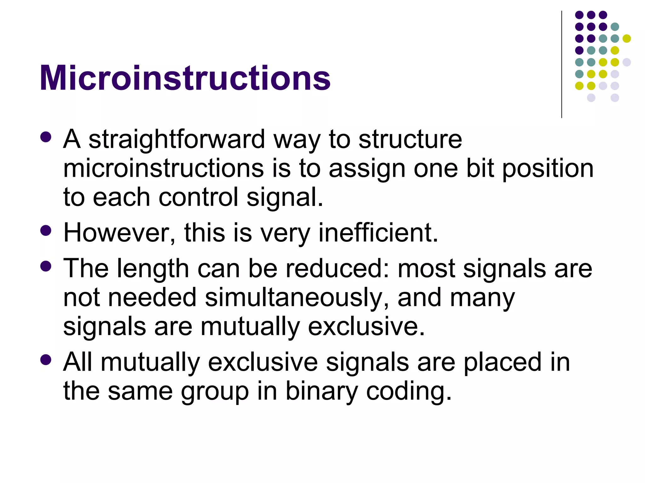 Microinstructions
   A straightforward way to structure
    microinstructions is to assign one bit position
    to each control signal.
   However, this is very inefficient.
   The length can be reduced: most signals are
    not needed simultaneously, and many
    signals are mutually exclusive.
   All mutually exclusive signals are placed in
    the same group in binary coding.
 